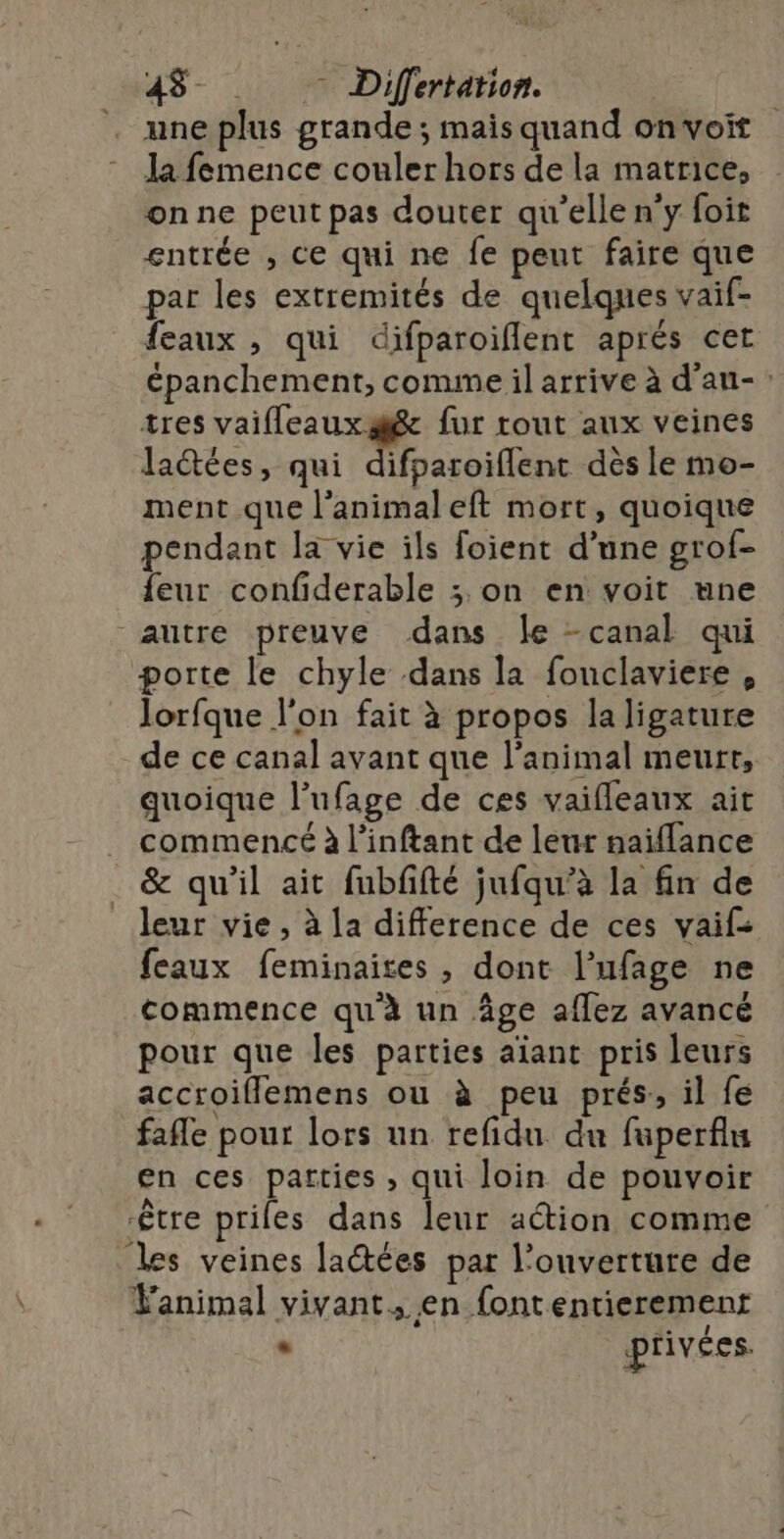 une plus grande ; mais quand onvoit la femence couler hors de la matrice, onne peut pas douter qu’elle n’y foit entrée , ce qui ne fe peut faire que par les extremités de quelques vaif- feaux , qui difparoiflent aprés cet épanchement, comme il arrive à d’au-: tres vaifleauxæée fur tout aux veines la@ées, qui difparoiflent dès le mo- ment que l’animaleft mort, quoique pendant la vie ils foient d’une grof- feur confiderable ; on en voit une autre preuve dans le -canal qui porte le chyle dans la fonclaviere , lorfque l’on fait à propos la ligature de ce canal avant que l'animal meurt, quoique l’ufage de ces vaifleaux ait commencé à l’inftant de leur naiflance &amp; qu’il ait fubfifté jufqu’à la fin de leur vie , à la difference de ces vaif- feaux feminaites , dont l’ufage ne commence qu'à un âge affez avancé pour que les parties aïant pris leurs accroiflemens ou à peu prés, il fe fafle pour lors un refidu du fuperfiu en ces parties , qui loin de pouvoir être priles dans leur action comme les veines latées par l'ouverture de Fanimal vivant, en font entierement . privées.