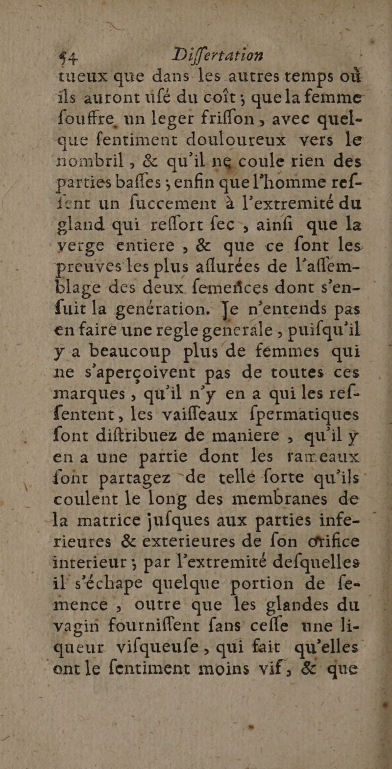 tueux que dans les autres temps où fouffre un leger friffon , avec quel- que fentiment douloureux vers le nombril , &amp; qu'il ne coule rien des parties balles ; enfin que l’homme ref- ent un fuccement à l’extremité du gland qui reflort ec, ainfi que la verge entiere , &amp; que ce font les preuves les plus aflurées de l’aflem- blage des deux femeñces dont s’en- fuit la genération. Je n’entends pas en faire une regle generale , puifqu'il y a beaucoup plus'de fémmes qui ne s'aperçoivent pas de toutes ces marques , qu'il n’y en a qui les ref- fentent, les vaifleaux fpermatiques font diftribuez de maniere , qu'il y en a une partie dont les rameaux coulent le long des membranes de la matrice jufques aux parties infe- rieures &amp; exterieures de fon ofifice interieur ; par l’extremité defquelles mence , outre que les glandes du vagin fourniflent fans cefle une li- ‘ont le fentiment moins vif, &amp; que Fe ME.'A