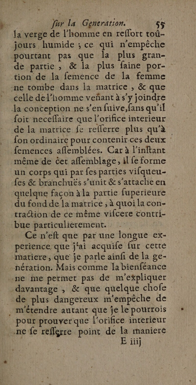 la verge de l’homme en reflort toû- jours humide ; ce qui n'empêche de partie , &amp; la plus faine por- tion de la femence de la femme celle del’homme veñant à s’y joindre foir neceflaire que l’orifice interieur de la matrice fe reflerre plus qu’à fon ordinaire pour contenir ces deux : femences aflemblées. Car à l’inftant même de Get aflemblage, il fe forme un corps qui par fes parties vifqueu- fes &amp; branchuës s’unit &amp;s’attache en du fond de la matrice , à quoi la con- traction de ce même vifcere contri- bue particulierement. Ce n’eft que par une longue ex- perience, que j'ai acquife {ur cetté nération. Mais comme la bienféance de plus dangereux m'empêche de pour prouver que l'orifice interieur E iii}