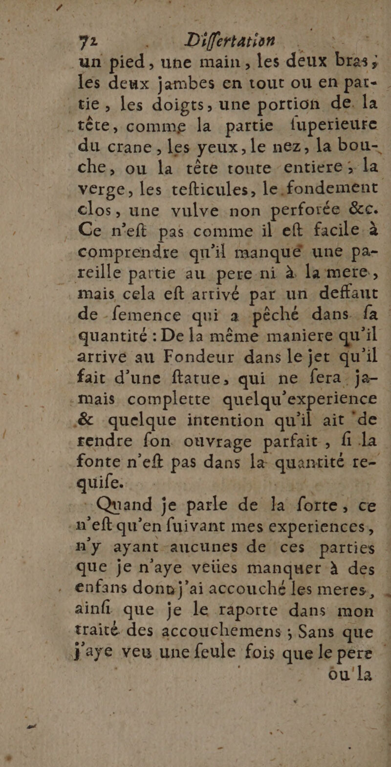 un pied , une main, les deux bras; les deux jambes en tout ou en par- .tie, les doigts, une portion de. la tête, commg la partie fuperieure du crane, les yeux, le nez, la bou- che, ou la tête route entiere ; la verge, les tefticules, le:fondement clos, une vulve non perforée &amp;c. _ Ce n’eft pas comme il eft facile à comprendre qu'il manqué une pa- reille partie au pere ni à la mere, mais cela eft arrivé par un deffaut de -femence qui a pêché dans. fa quantité : De la même maniere qu'il arrivé au Fondeur dans le jet qu'il fait d’une ftatue, qui ne fera ja .-mais complette quelqu'experience &amp; quelque intention qu'il ait ‘de rendre fon ouvrage parfait , fi la fonte n’eft pas dans la quantité re- quife. Ft : Quand je parle de la forte, ce | n'eftqu’en fuivant mes experiences, n'y ayant aucunes de ces parties que je n'aye veües manquer à des | enfans dont j'ai accouché les meres., ainfi que je le raporte dans mon traité des accouchemens ; Sans que Jaye veu une feule fois que le pere : E Ou'la