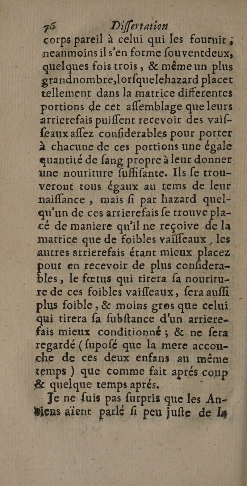 corps pareil à celui qui les fournit; neanmoins il s’en forme fouventdeux, quelques foistrois , &amp; mêmeun plus grandnombre;,lorfquelehazard placet tellement dans la matrice differentes portions de cet affemblage que leurs atrierefais puiflent recevoir des vaif- {eaux aflez confiderables pour porter à chacune de ces portions une égale auantité de fang propre à leur donner une nouriture fuffifante. Ils fe trou- veront tous égaux au tems de leur naiflance , mais fi par hazard quel- qu'un de ces arrierefais fe trouve pla- cé de maniere qu'il ne reçoive de la matrice que de foibles vaifleaux, les autres arrierefais étant mieux placez. pour en recevoir de plus confidera- bles, le fœtus qui tirera fa nouritu- re de ces foibles vaifleaux, fera aufli plus foible , &amp; moins gres que celui qui tirera fa fubftance d’un arriere- fais mieux conditionné ; &amp; ne fera regardé (fupolé que la mere accou- che de ces deux enfans au même temps } que comme fait aprés coup &amp; quelque temps aprés. 4 Je ne fuis pas furpris que les An- Bicns aient parlé fi peu jufte de lg