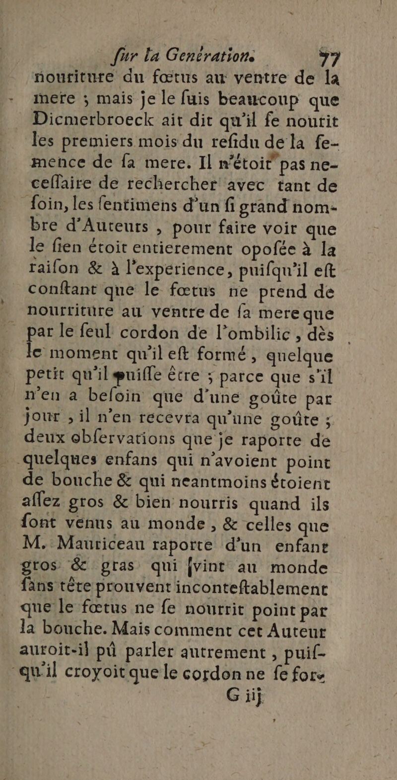 noutiture du fœtus au ventre de la mere ; mais je le fuis beaucoup que Dicmerbroeck ait dit qu'il fe noutit les premiers mois du refidu de la fe- mence de fa mere. Il métoit pas ne- ceflaire de rechercher avec tant de {oin, les fentimens d’un fi grand nom- bre d’Auteurs , pour faire voir que le fien étoit entierement opofée à la raifon &amp; à l'expérience, puifqu’il eft conftant que le fœtus ne prend de nourriture au ventre de fa mere que _ par le feul cordon de l’ombilic , dès le moment qu'il eft formé, quelque petit qu'il guifle être ; parce que s'il n'en a befoin que d’une goûte par jour ; il n’en recevra qu’une goûte ; deux obfervations que je raporte de quelques enfans qui n’avoient point de bouche &amp; qui neantmoins étoient aflez gros &amp; bien nourris quand ils font venus au monde , &amp; celles que M. Mauriceau raporte d’un enfant gros &amp; gras qui {vint au monde fans tête prouvent inconteftablement que le fœtus ne fe nourrit point par la bouche. Mais comment cet Auteur auroit-il pü parler autrement, puif- “qu'il croyoitquele cordon ne fe fors