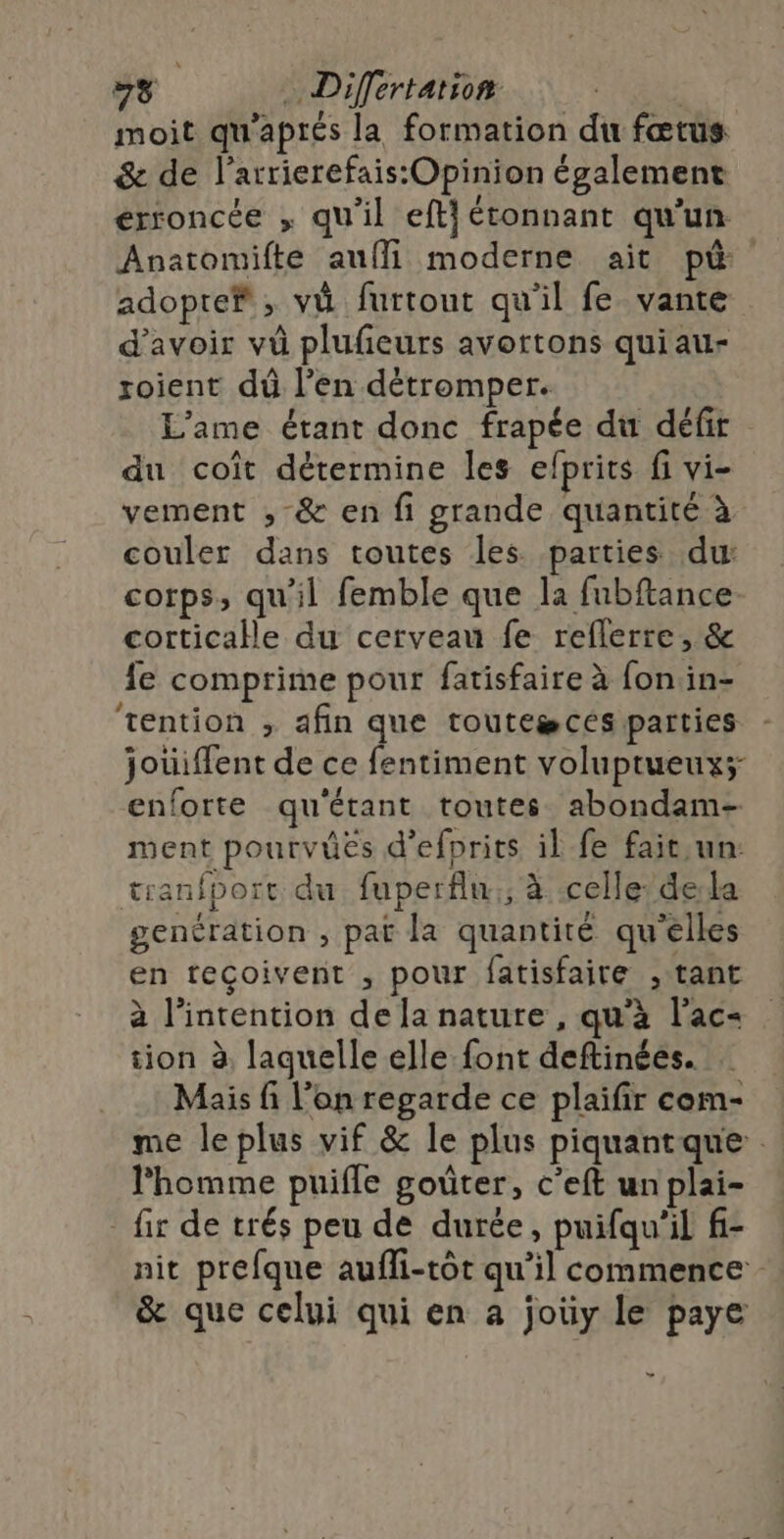 moit qu'aptés la formation du fœtus &amp; de l’arrierefais:Opinion également erroncée , qu'il eftj étonnant qu'un Anatomifte auffi moderne ait p&amp; adopte; vi furtout qu’il fe vante d'avoir vû plufeurs avortons quiau- roient dû l’en détromper. L'ame étant donc frapée du défir du coît détermine les efprits fi vi- vement ;, &amp; en fi grande quantité à couler dans toutes les parties du: corps, qu'il femble que la fubftance corticale du cerveau fe reflerre, &amp; fe comprime pour fatisfaire à fon in- tention , afin que touteæceés parties - jouiffent de ce fentiment voluptueux; enforte qu'étant toutes abondam- ment pourvûes d’efprits il fe fait,un: tranfport du fuperflu.:; à celle’ dela genération , pat la quantité qu'elles en reçoivent , pour fatisfaire , tant à l'intention de la nature , qu’à l’ac- tion à laquelle elle font deftinées. Mais fi l’on regarde ce plaifir com- me le plus vif &amp; le plus piquantque l'homme puifle goûter, c’eft un plai- _ fir de trés peu de durée, puifqu'il f- nit prefque aufli-tôt qu’il commence - &amp; que celui qui en a joüy le paye ”