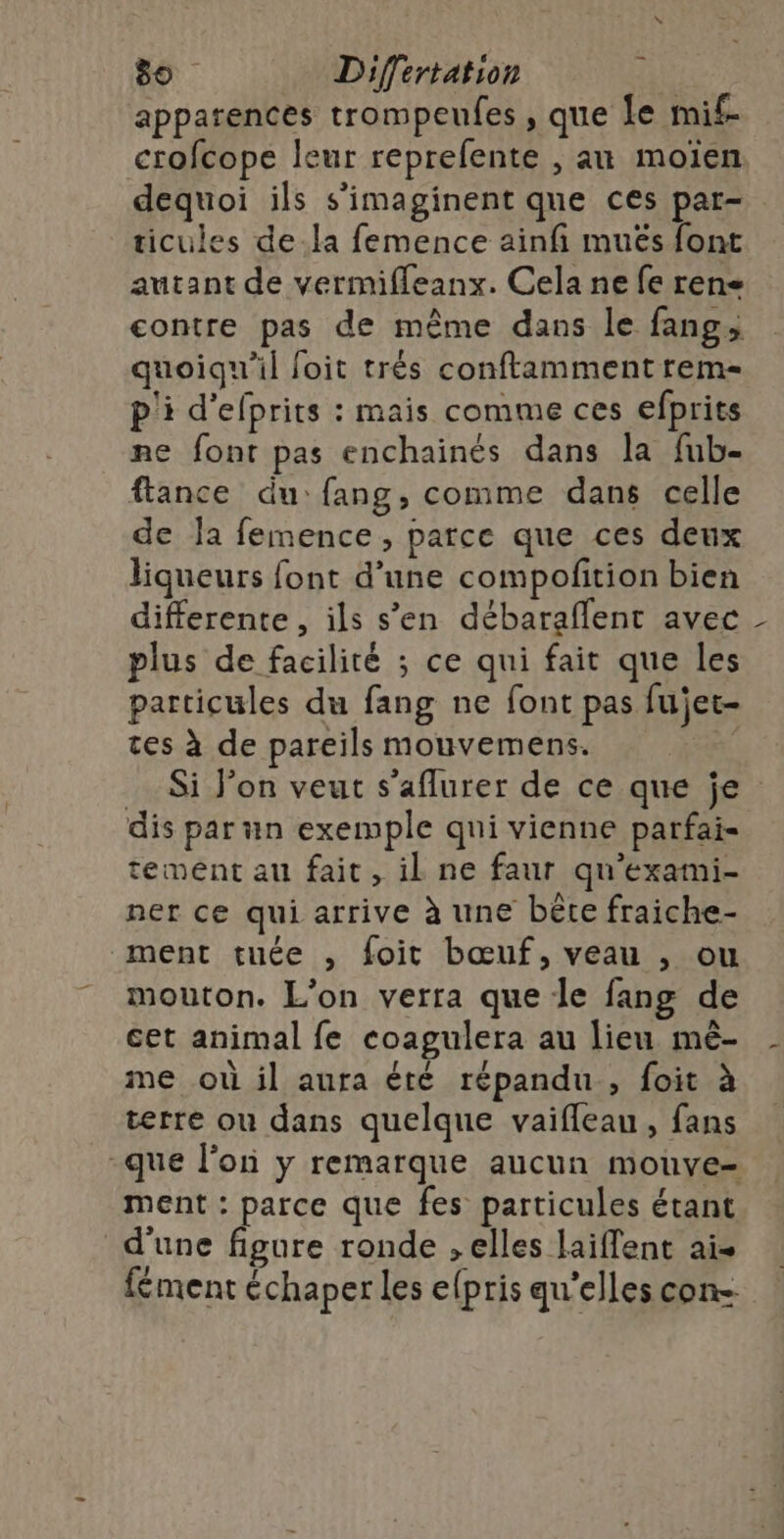 apparences trompeufes , que le mif- crofcope leur reprefente , au moïen dequoi ils s’imaginent que ces par- ticules dela femence ainfi muës font autant de vermifleanx. Cela ne fe rene contre pas de même dans le fang, quoiqu'il loit trés conftamment rem- p'i d'efprits : mais comme ces efprits me font pas enchainés dans la fub- flance du:fang, comme dans celle de Ja femence , parce que ces deux liqueurs font d’une compofition bien differente , ils s’en débaraflent avec plus de facilité ; ce qui fait que les particules du fang ne font pas fujet- tes à de pareils mouvemens. Si J’on veut s’aflurer de ce que je dis par un exemple qui vienne parfai- tement au fait, il ne faur qu'exami- ner ce qui arrive à une bête fraiche- ment tuée , foit bœuf, veau , ou mouton. L'on verra que le fang de cet animal fe coagulera au lieu mè- me où il aura été répandu, foit à terre ou dans quelque vaifleau, fans -que l'on y remarque aucun mouve- ment : parce que fes particules étant d'une figure ronde , elles laiffent ais fément échaper les efpris qu'elles con