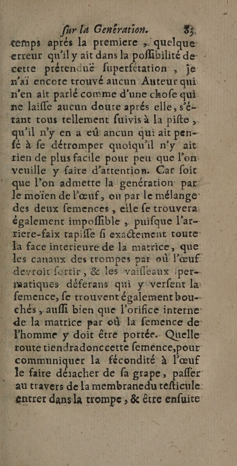 cmps aprés la premiere: ;. quelque: erreur qu'il y ait dans la poñlibilité de: cette prétendue fuperfétation , je n’ai encore trouvé alcun Auteur qui n'en ait parlé comme d'une chofe qui ne laifle aucun doute aprés elle, s'éz \ qu'il n'y en a eû ancun qui ait pen- fé à fe détromper quoiqu'il n'y ait tien de plus facile pour peu que l'on: veuille y faire d’attention. Car foit que Pon admette la genération par Je moïen de l'œuf, ou par le mélanger des deux femences , eile fe trouvera: également impoflible ; puifque l’ar- riere-faix tapifle fi exatement toute a face interieure de la matrice, que - derroivifortir, &amp; les ivaifleaux {pers matiques déferans qui y verfent la: femence, fe trouvent également bou-- l'homme y doit être portée. Quelle route tiendradonccette feméence,pour communiquer la fécondité à l'œuf au travers de La membranedu tefticule £gntrer dansla trompe , &amp; être enfuite