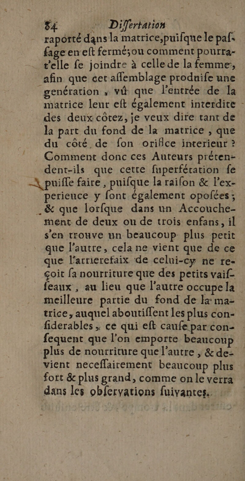 S£ Difertarion | raporté dans la matrice;puifque le pafs fage en eft fermé;ou comment pourra- t'elle fe joindre à celle de la femme, afin que cet afflemblage produife une genération ; vû que l'entrée de la matrice leur eft également interdite - des deux côtez, je veux dire tant de la part du fond de la matrice , que du côté de fon orifice interieur ? Comment donc ces Auteurs préten- dent-ils que cetre fuperfération fe -\puiffe faire, puifque la raifon &amp; l’ex- perieuce y font également opolées; _&amp; que lorfque dans un Accouche- ment de deux ou de trois enfans, il s'en trouve un beaucoup plus petit que l’autre, cela ne vient que de ce que l'arrierefaix de celui-cy ne re- çoit fa nourriture que des petits vaif- feaux , au lieu que l’autre occupela meilleure partie du fond de Ix ma- trice, auquel aboutiflent Les plus con- fiderables ; ce qui eft caufe par con- fequent que l’on emporte beaucoup plus de nourriture que l'autre | &amp; de: vient neceflairement beaucoup plus fort &amp; plus grand, comme on le verra dans les obfervations fuivantes.