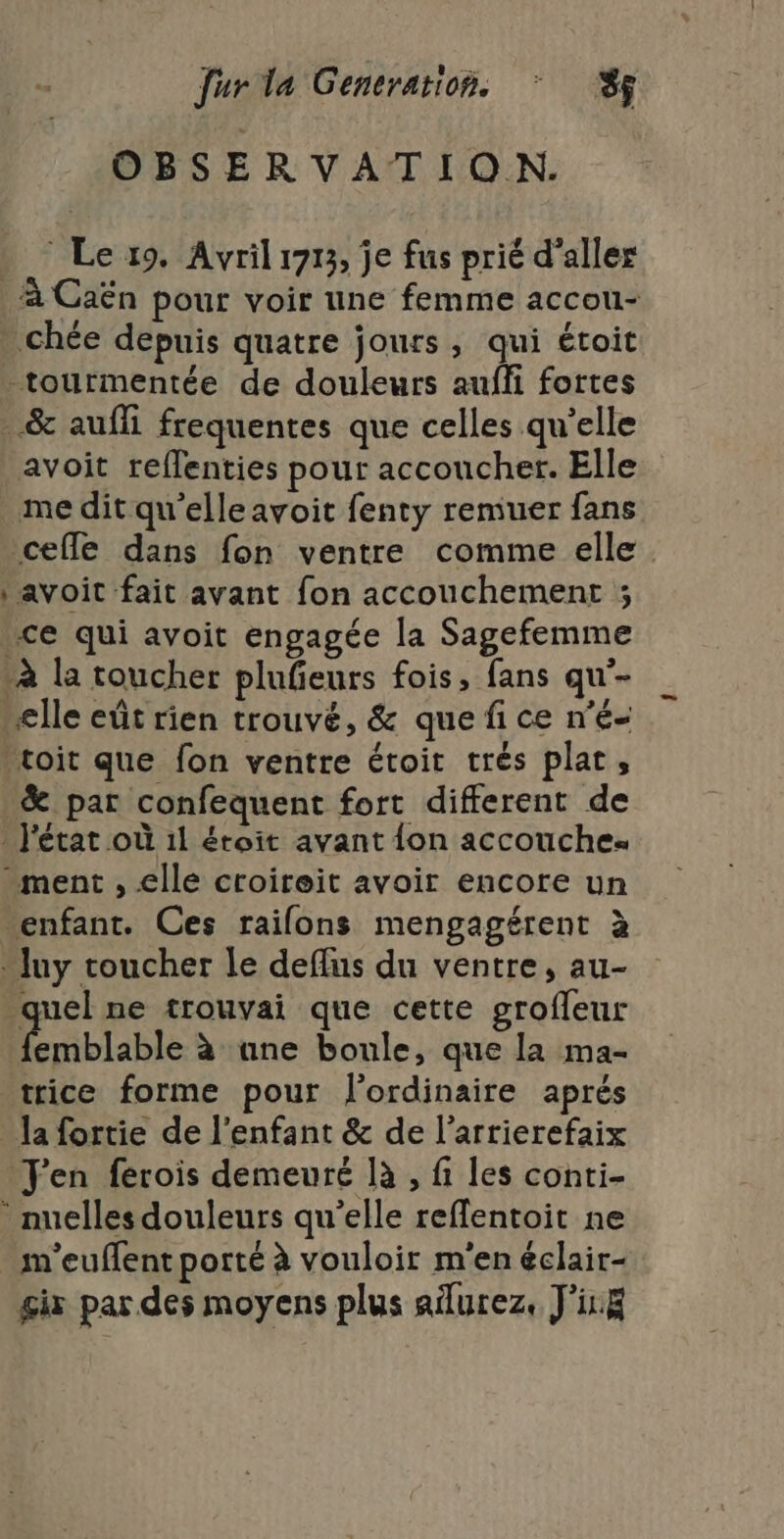 OBSERVATION. © Le 19. Avril 1713, je fus prié d'aller À Caën pour voir une femme accou- chée depuis quatre jours, qui étoit tourmentée de douleurs aufli fortes &amp; auffi frequentes que celles qu’elle avoit reflenties pour accoucher. Elle me dit qu'elleavoit fenty remuer fans cefle dans fon ventre comme elle : avoit fait avant fon accouchement ; ce qui avoit engagée la Sagefemme à la toucher plufieurs fois, fans qu'- elle eût rien trouvé, &amp; que fi ce n’é- toit que fon ventre étoit trés plat, &amp; par confequent fort different de l'état où 11 étoit avant {on accouche. ment , elle croireit avoir encore un enfant. Ces raifons mengagérent à “Juy toucher le deflus du ventre, au- quel ne trouvai que cette grofleur Émblable à ane boule, que la ma- trice forme pour l'ordinaire aprés la fortie de l'enfant &amp; de l’arrierefaix J'en férois demeuré là , fi les conti- _nuelles douleurs qu’elle reffentoit ne m'euflent porté à vouloir m'en éclair- gix par des moyens plus aïlurez, J'ix&amp;