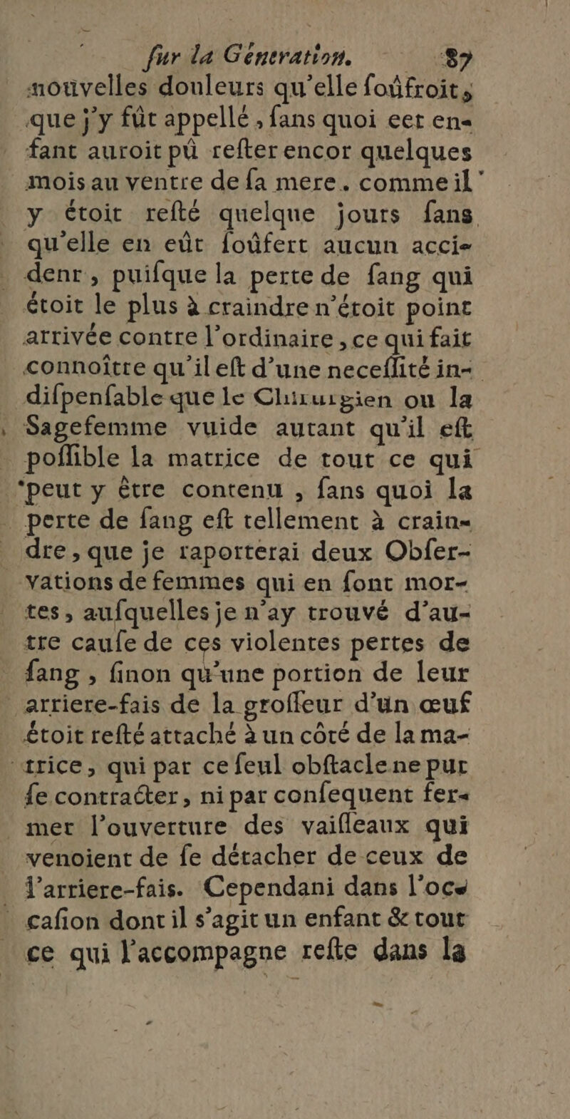 motvelles douleurs qu'elle foûfroit, que j'y fût appellé, fans quoi eer en« fant auroit pü refter encor quelques mois au ventre de fa mere. commeil” y toit refté quelque jours fans qu'elle en eût foûfert aucun acci- denr, puifque la perte de fang qui étoit le plus à craindre n’étoit point arrivée contre l'ordinaire , ce qui fait connoître qu ileft d’une neceflité in+ difpenfable que le Chiruipien ou la Sagefemme vuide autant qu'il eft _ pofñlible la matrice de tout ce qui ‘peut y être contenu , fans quoi la perte de fang eft tellement à crain- dre , que je raporterai deux Obfer- Yations de femmes qui en font mor- tes, aufquelles je n’ay trouvé d’au- tre caufe de ces violentes pertes de fang , finon qu’une portion de [eur arriere-fais de la groffeur d’un œuf étoit refté attaché à un côté de la ma- «ærice, qui par ce feul obftaclene pur £e contracter, ni par confequent fer« mer l'ouverture des vaifleaux qui venoient de fe détacher de ceux de l’arriere-fais. Cependani dans l'ocs * cafion dont il s’agit un enfant &amp; tout ce qui l'accompagne refte dans la LS