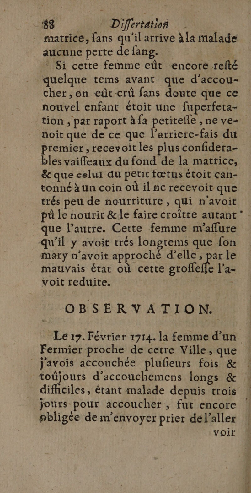 matrice, fans qu'il arrive à [a malade aucune perte de fang. | * Si cette femme eût encore refté quelque tems avant que d’accou- cher, on eût crû fans doute que ce nouvel enfant étoit une fuperfeta- tion , par raport àfa petitefle , ne ve- noit que de ce que l’arriere-fais du premier , recevoit les plus confidera- bles vaifleaux du fond de la matrice, &amp; que celui du petir fœtus étoit can- tonné à un coin où il ne recevoit que trés peu de nourriture , qui n'avoit pô le nourir &amp;:le faire croître autant que l’autre. Cette femme m'aflure qu'il y avoit trés longtems que fon Mary n’avoit approché d'elle, ee le mauvais état où cette groflefle l’a- voit reduite. SUP x OBSERVATION. Le 17. Février 1714. la femme d’un Fermier proche de cetre Ville, que _J'avois accouchée plufieurs fois &amp; toûüjours d’accouchemens longs &amp; difficiles, érant malade depuis trois jours pour accoucher , fut encore #bligée de m'envoyer prier del’aller voir