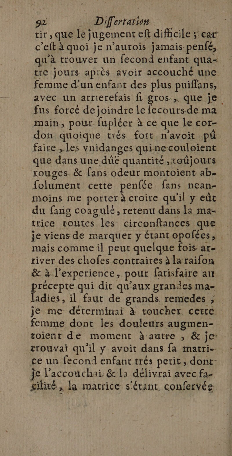 tir, que le jugement eft difhcile ; car c’eft à quoi je n’aurois jamais penfé, qu'à trouver un fecond enfant qua tre jours après avoir accouché une femme d’un enfant des plus puiffans, avec un arrerefais fi gros, que je fus forcé de joindre le fecours-de ma main, pour fupléer à ce que le cor- don quoique trés fort n'avoit pi faire , Les vnidanges quinecouleient que dans une dûe quantité ,roüjours rouges. &amp; fans odeur montoient ab. folument cette penfée fans nean- moins me porter à croire qu'il y eùt du fang coagulé, retenu dans la ma- trice voutes les circonftances que je viens de marquer y étantopofées, mais comme il peut quelque fois ar- river des chofes.contraires à laraifon &amp; à l'experience, pour fatisfaire au précepte qui dit qu'aux grandes ma- ladies, il faut de grands. remedes ; je me détterminai à toucher cetré femme dont les douleurs augmen-. toient de moment à autre , &amp; je: trouvai qu'il y avoit dans fa matri- ce un fecond enfant trés petit, dont- je l’accouchai: &amp; la délivrai avec fa- gilié , la matrice s'étant confervée