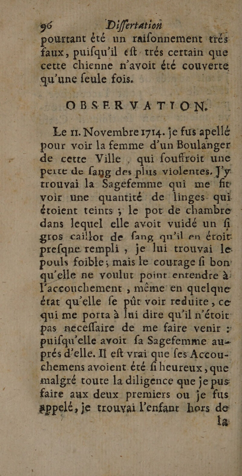 pourtant été un raifonnement trés faux, puifqu'il éft' trés certain que cette chienne n’avoit été couverte qu’une feule fois. BNC DOME OBSERVATION Le 11. Novembre1714. je fus apellé pour voir la femme d’un Boulanger de cette Ville . qui fouffroit une poire de fang des plus violentes, T'y trouvai la Sagefemme qui me fit voir une quantité de linges qui étoient teints ; le pot de chambre dans lequel elle avoit vuidé un fi gros caillot de fang qu'il en étoit: prefqne rempli , je lui trouvai le pouls foible; mais fe courage fi bon: qu'elle ne voulut point entendre à: l'accouchement , même en quelque état qu'elle fe pr voir reduite , ce qui me porta à lui dire qu’il n’étoit- pas neceflaire de me faire venir : puifqu'elle avoit fa Sagefemme au prés d'elle. If eft vrai que fes Accou- chemens avoient été fi heureux , que malgré toute la diligence que je pus faire aux deux premiers ou je fus appelé, je trouvai l'enfant hors e 1 “