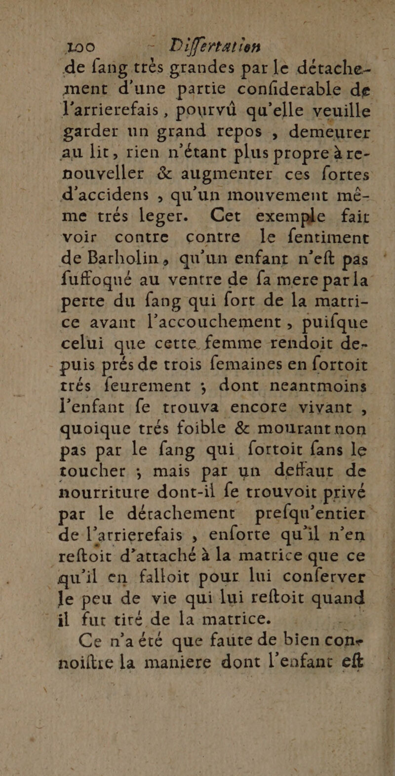 100 - Differtation Jarrierefais, pourvû qu'elle veuille au lit, rien n'étant plus propreàre- _d’'accidens , qu'un mouvement mé- me trés leger. Cet exemple fait voir contre contre Je fentiment de Barholin, qu'un enfant n'eft pas perte du fang qui fort de la matri- ce avant l’accouchement , puifque celui que cette femme rendoit de- - puis prés de trois femaines en fortoit trés feurement ; dont neantmoins l'enfant fe trouva encore vivant , quoique trés foible &amp; mourantnon pas par le fang qui fortoit fans le toucher ; mais par un detffaut de nourriture dont-il fe trouvoit privé de l’arrierefais , enforte qu'il n’en reftoit d’attaché à la matrice que ce qu'il en falloit pour lui conferver le peu de vie qui lui reftoit quand il fur tiré de la matrice. . +2 Ce n’aété que faute de bien con- noiltre la maniere dont l'enfant eft