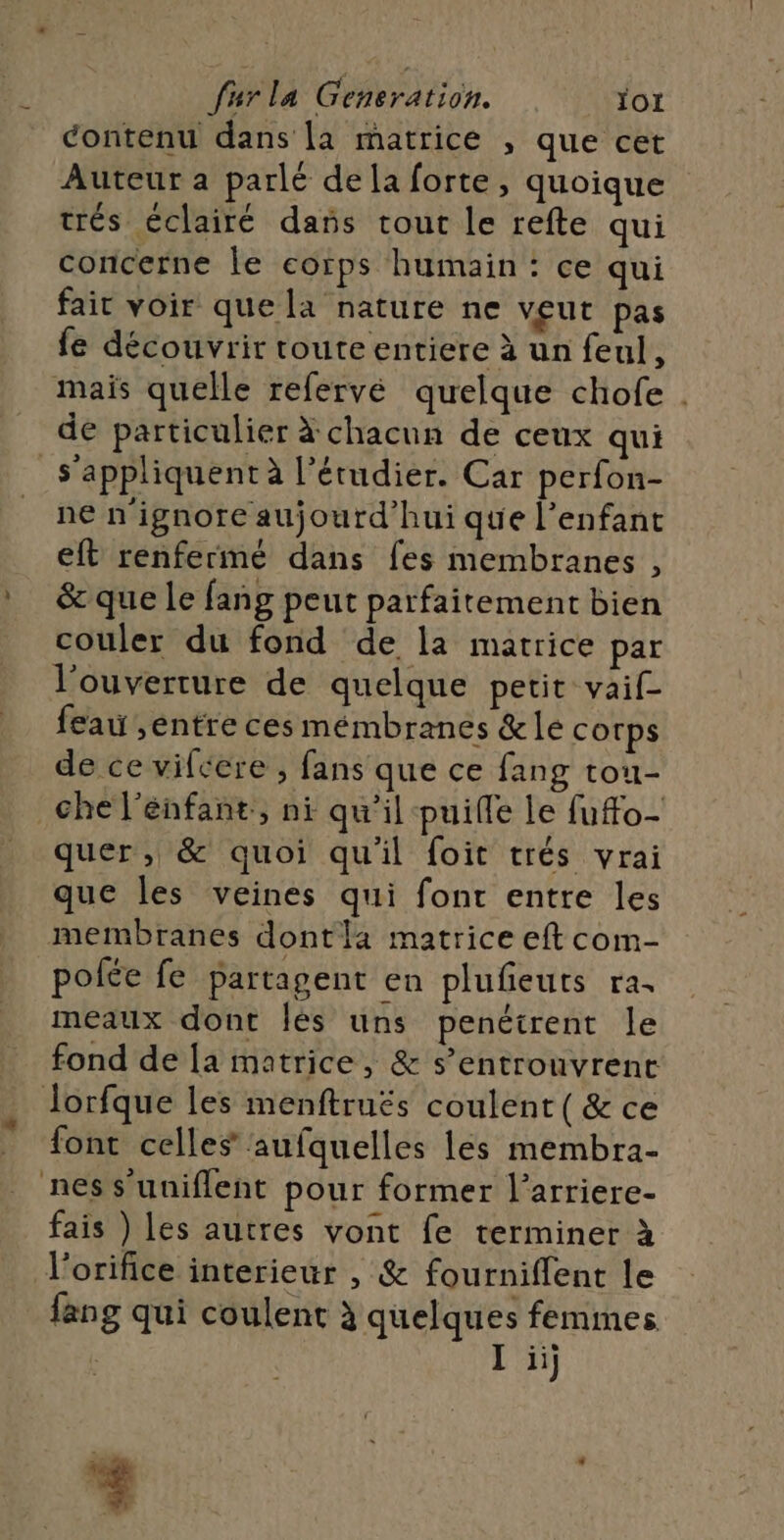 Contenu dans [a matrice , que cet Auteur a parlé dela forte, quoique trés éclairé dans tout le refte qui concerne le corps humain : ce qui fair voir que la nature ne VEUT pas fe découvrir toute entiere à un feul, mais quelle refervé quelque chofe . de particulier à chacun de ceux qui s'appliquent à l’érudier. Car perfon- _ ne n’ignore aujourd’hui que l'enfant eft renfermé dans fes membranes , * &amp;quele fang peut parfaitement bien couler du fond de la matrice par l'ouverture de quelque petit vaif- feai ,entre ces mémbranes &amp; le corps de ce vifcere , fans que ce fang tou- che l’énfant, ni qu’il -puifle Le fuffo- quer , &amp; quoi qu'il foit trés vrai que les veines qui font entre les membranes dont a matrice eft com- polée fe partagent en plufeuts ra. meaux dont Îlés uns penétrent le fond de [a matrice, &amp; s’entrouvrent Jorfque les menftruës coulent ( &amp; ce font celles aufquelles les membra- ness'uniflent pour former l’arriere- fais ) les autres vont fe terminer à l'orifice interieur , &amp; fourniflent le fang qui coulent à quelques femmes