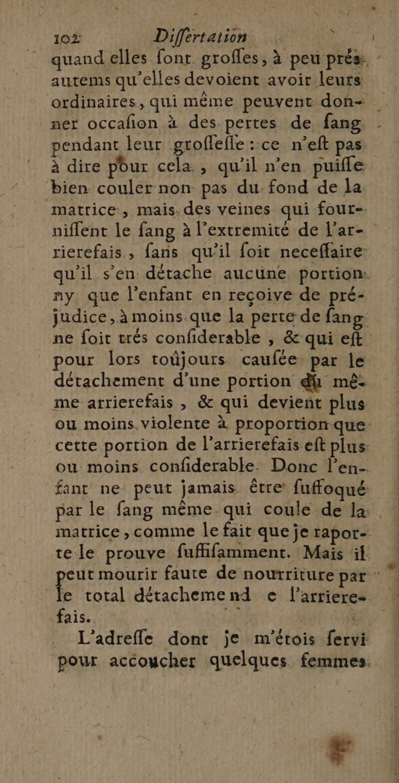 autems qu'elles devoient avoir leurs ordinaires, qui même peuvent don ner occafion à des pertes de fang pendant leur groflefle ::ce n’eft pas à dire pour cela , qu’il n’en puifle bien couler non pas du: fond de la matrice, mais. des veines qui four-. niflent le fang à l’extremité de l’ar- rierefais , fans qu'il foit neceffaire: qu'il s’en détache aucune portion: ny que l'enfant en reçoive de pré- judice, à moins que Ja perte de fang pour lors toûjours caufée. par le détachement d’une portion dh mé: me arrierefais , &amp; qui devient plus ou moins. violente à proportion que: cette portion de l’arrierefais eft plus: ou moins confiderable. Donc l’en-. fant ne peut jamais être’ fuffoqué: matrice , comme le fait que je rapor- L’adrefle dont je m'étois fervi pour accoucher quelques femmes. F