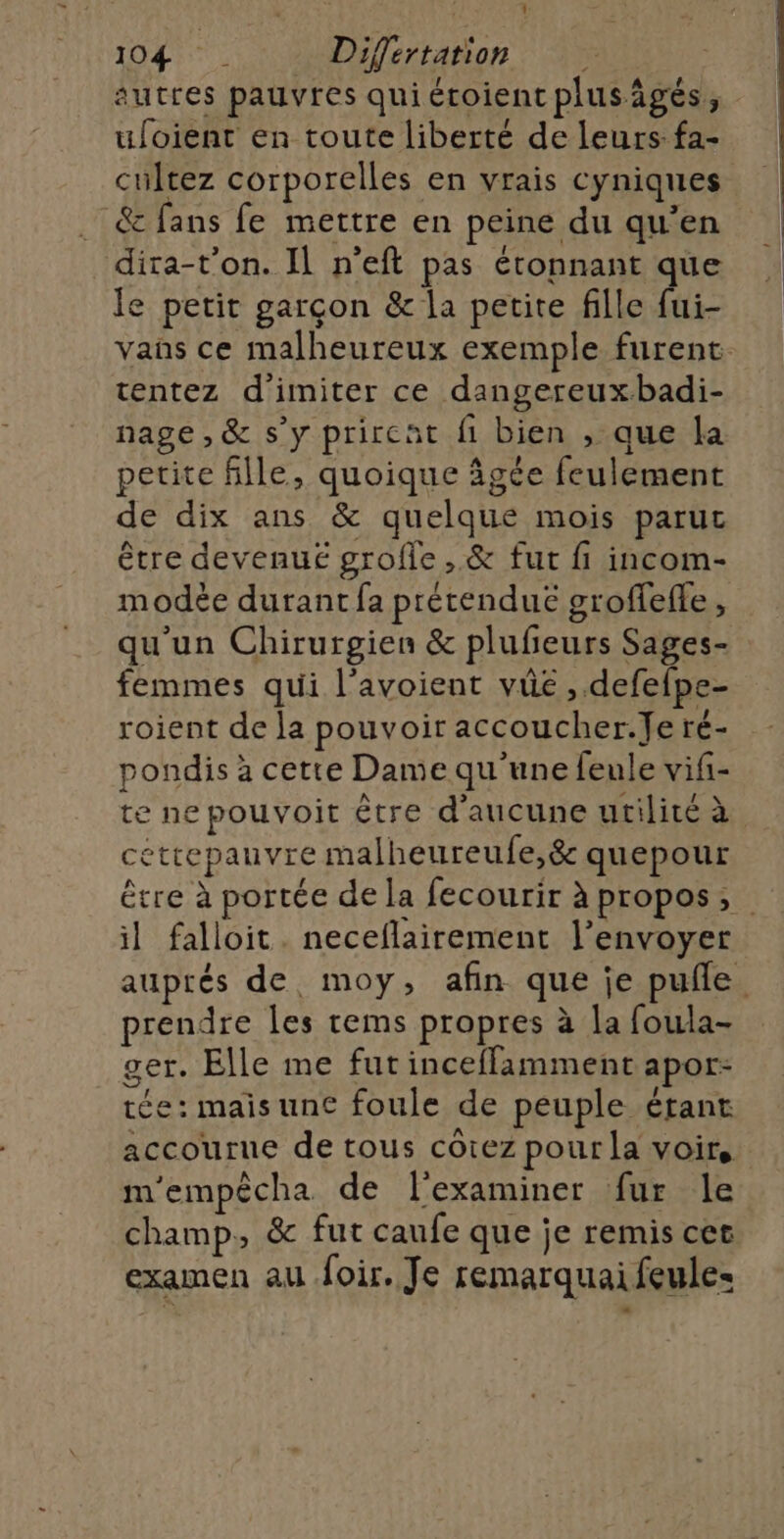 é ae Mi 1: 104) . Differtation autres pauvres quiétoient plusägés, ufoient en toute liberté de leurs fa- cultez corporelles en vrais cyniques &amp; fans fe mettre en peine du qu'en dira-t’on. Il n’eft pas étonnant que le petit garçon &amp; la petite fille fui- vans ce malheureux exemple furent tentez d'imiter ce dangereux.badi- nage, &amp; s’y prircat fi bien , que la petite fille, quoique âgée feulement de dix ans &amp; quelque mois paruc être devenue grofle,.&amp; fut fi incom- modée durant fa prétendue groffefle, qu'un Chirurgien &amp; plufeurs Sages- femmes qui l’avoient vüe ,.defefpe- roient de la pouvoir accoucher.Je ré- pondis à cette Dame qu'une feule vifi- te ne pouvoit être d'aucune utilité à céttepauvre malheureufe,&amp; quepour être à portée de la fecourir à propos, il falloit. neceflairement l'envoyer auprés de moy, afin que je pufle prendre les rems propres à la foula- ger. Elle me fut inceffamment apor- tée: mais une foule de peuple étant accourue de tous côtez pour la voir, m'empècha de l'examiner fur le champ, &amp; fut caufe que je remis cer examen au oir. Je remarquai feule=