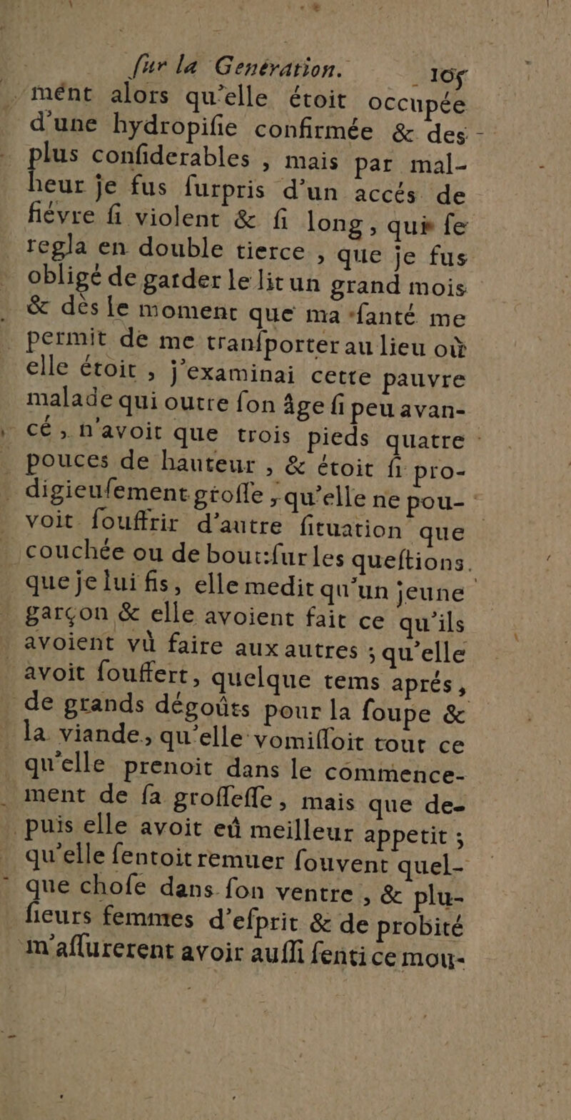 {ur la Genération. ._ 16f .-mént alors qu'elle étoit occupée d'une hydropifie confirmée &amp; des plus confiderables , mais par mal- heur je fus furpris d’un accés de fièvre fi violent &amp; fi long , qui fe regla en double tierce , que je fus obligé de garder le litun grand mois … &amp; dès {e moment que ma ‘fanté me _ permit de me tranfporter au lieu où elle étoit , j’examinai cette pauvre malade qui outre fon âge fi peuavan- cé , n'avoit que trois pieds quatre : _ pouces de hauteur &gt; &amp; étoit fi pro- digieufement gtofle ; qu’elle ne pou- voit fouffrir d’autre fituation que couchée ou de bout:furles queftions. que je lui fis, elle medit qu'un jeune garçon &amp; elle avoient fait ce qu'ils avoient vù faire aux autres ; qu'elle avoit fouffert, quelque tems aprés, de grands dégoûts pour la foupe &amp; la viande, qu’elle vomifoit tout ce qu'elle prenoit dans le comimence- ment de fa groffefle, mais que de- puis elle avoit eû meilleur appetit ; qu'elle fentoitremuer fouvent quel- que chofe dans fon ventre , &amp; plu- fieurs femmes d’efprit &amp; de probité in’aflurerent avoir auñfi fenti ce mou-