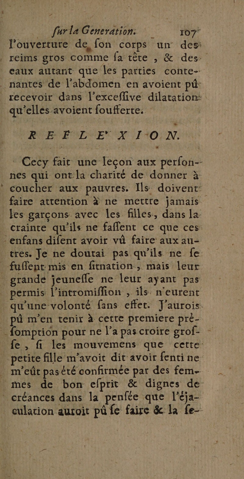 l'ouverture de, fon corps un des: reims gros comme fa tête , &amp; des: L4 recevoir dans l’exceflive dilatation: qu'ellés-avoient foufferte. RBPEMIRE XI RO UN. Cecy fait une lecon aux perfon-- nes qui ont-la charité de donner à coucher aux pauvres. Ils doivent faire atrention à ne mettre jamais les garcons avec les filles, dans la. crainte qu'ils ne faflent ce que ces tres. Je ne doutai pas qu'ils ne fe. fuffent mis en fitnation , mais leur grande jeunefle ne leur ayant pas permis l’intromiffion , ils n'eurent qu'une volonté fans effet. J'aurois. pô m'en tenir à cette premiere pré- fe , fi les mouvemens que cette: petite fille m’avoit dit avoir fentine m'eût pas été confirmée par des fem mes de bon efprit &amp; dignes de eulation auroit pû fe faire &amp; la fe-