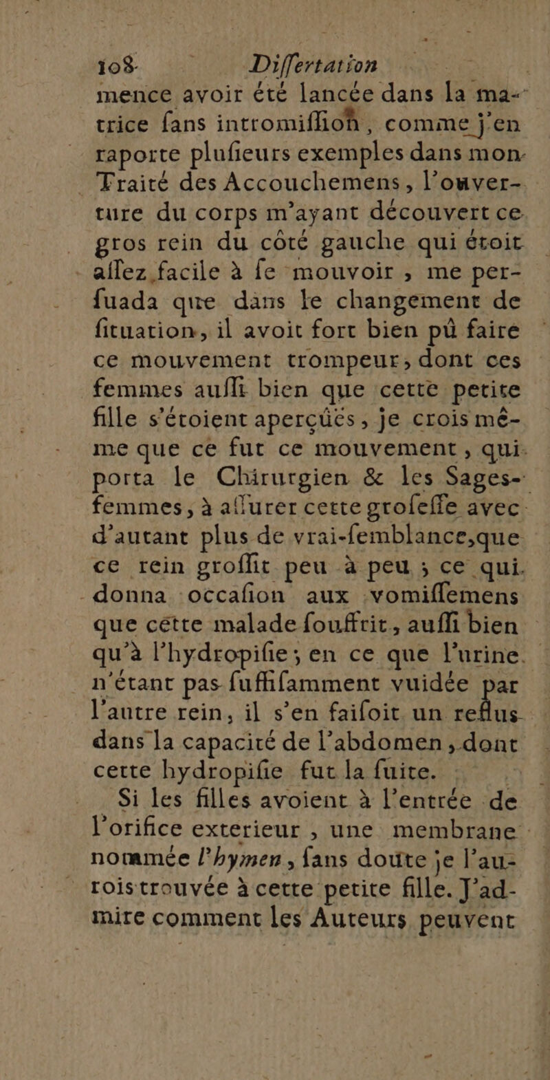 103 Differtation | mence avoir été lancée dans a ma- trice fans intromiflioh, comme j'en raporte plufieurs exemples dans mon _ Traité des Accouchemens, l’ouver- ture du corps m'ayant découvert ce _ gros rein du côté gauche qui étoit -aflez facile à fe mouvoir , me per- fuada que dans ke changement de fituation, il avoit fort bien pù faire ce mouvement trompeur, dont ces femmes auflt bien que cette petite fille s'étoient aperçüëés, je crois mé- me que ce fut ce mouvement, qui. porta le Chirurgien &amp; les Sages- femmes, à aflurer cette grofeffe avec. d'autant plus de vrai-femblance,que ce rein groflit peu à peu ; ce qui. donna occafion aux :vomiflemens que cétte malade fouffrit, aufli bien qu'à l’hydropifie; en ce que l'urine. n'étant pas fufhfamment vuidée par l'autre rein, il s’en faifoit un pl dans la capacité de l'abdomen, dont cette hydropifie fut la fuite. | Si les filles avoient à l'entrée de l'orifice exterieur , une membrane : notmmée l’hymen, fans doute je l’au- roistrouvée à cette petite fille. J'ad- mire comment les Auteurs peuvent