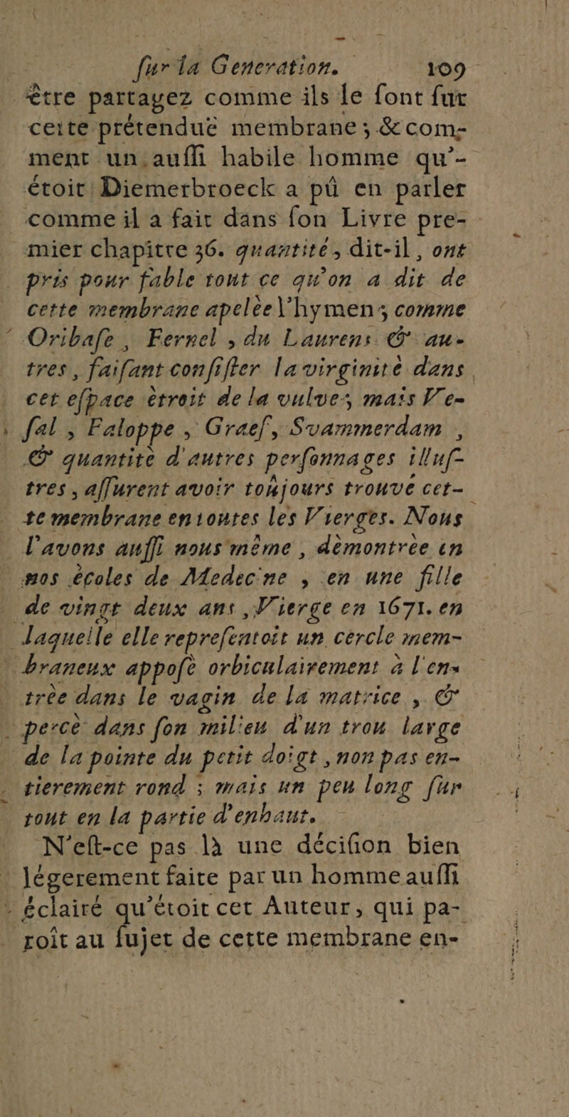 tre partagez comme ils le font fur ceite prétendue membrane ; &amp; com- ment un,auffi habile homme qu’- étoit! Diemerbroeck a pû en parler comme il a fait dans fon Livre pre- mier chapitre 36. quantité, dit-il, ot pris pour fable tout ce qu'on a dit de cette membrane apelee\’hymen; comme Oribafe, Ferrel , dn Laurens © au- tres, faifant confifter la virginité dans cet efpace étroit de la vulues maïs Ve- \ fal , Faloppe , Graëf, Svammerdam © quantite d'autres perfonnages iluf= tres, affurent avoir tomjours trouve cet- _ temembraneeniontes les Vierges. Nous l'avons auf} nous même , démontrée in .mos écoles de Medec'ne ; en une fille de vingt deux ans ,Wierge en 1671.en Jaqueile elle reprefentoit un cercle mem- braneux appofe orbiculairement à l'en . trèe dans le vagin de la matrice, . perce dans fon mil'ew d'un trou large de la pointe du petit doigt ,nonpas en- - sierement rond ; mais un peu long [ur rout en la partie d'enhaut. N'eft-ce pas là une décifion bien _Jégerement faite par un hommeaufh : éclairé qu’étoit cet Auteur, qui pa- roit au fujet de cette membrane en- \