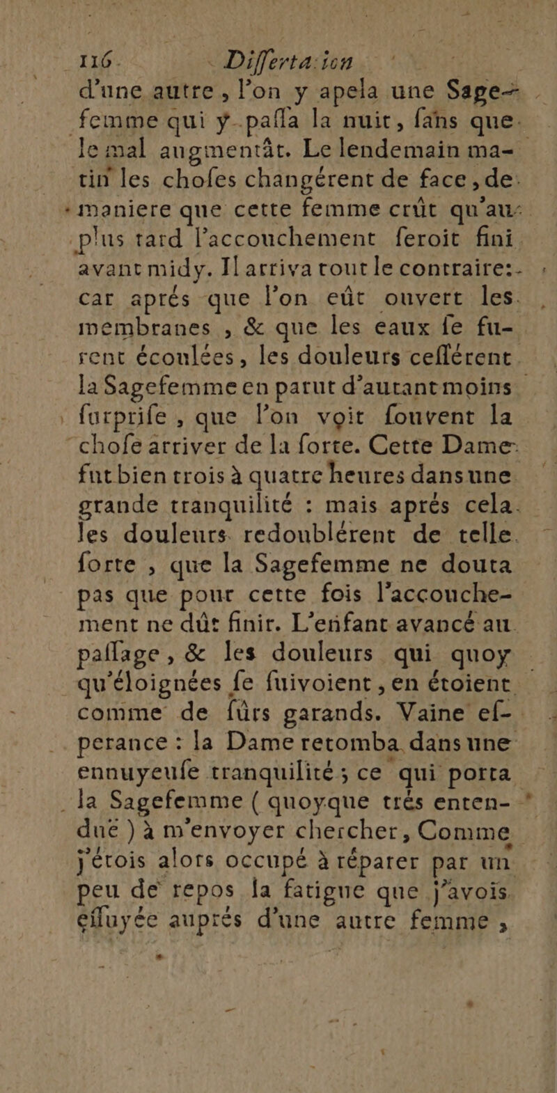 116. Diferta:icn d'une autre , lon y apela une Sage femme qui ÿ-pañla la nuit, fans que. Je mal angmentät. Le lendemain ma= tin les chofes changérent de face, de: * maniere que cette femme crût qu'au: plus tard l'accouchement feroit fini avant midy. [arriva routle contraire: ; car aprés que l'on eût ouvert les. membranes , &amp; que les eaux fe fu- rent écoulées, les douleurs ceflérent. la Sagefemme en parut d’autantmoins furprife , que l’on voit fouvent la “chofe arriver de la forte. Cette Dame: fut bien trois à quatre heures dansune. grande tranquilité : mais aprés cela. les douleurs redoublérent de telle. forte , que la Sagefemme ne douta pas que pour cette fois l'accouche- ment ne dût finir. L'enfant avancé au pañlage , &amp; les douleurs qui quoy qu'éloignées fe fuivoient , en étoient comme de fürs garands. Vaine ef. perance : la Dame retomba dansune ennuyeufe tranquilité; ce qui porta . Ja Sagefemme ( quoyque trés enten- * due ) à m'envoyer chercher, Comme j'étois alors occupé à réparer par un peu de repos Îa fatigue que j’avois cfluyée auprés d’une autre femme ,