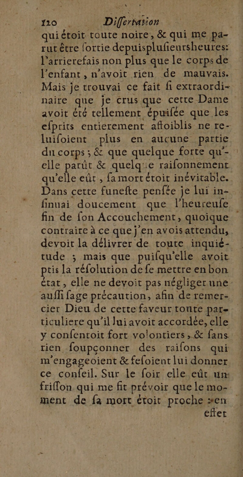 go . Differmiion _quiétoit toute noire, &amp; qui me pa- rutètre fortie depuisplufeursheures: l’arrierefais non plus que le corps de l'enfant , n’avoit rien de mauvais. Mais je trouvai ce fait fi extraordi- naire que je crus que cette Dame avoit éré tellement épuifée que les efprits entierement afloiblis ne re- luifoient plus en aucune partie du corps ; &amp; que quelque forte qu-- elle parût &amp; quelq:e raifonnement qu’elle eût , fa mort étoit inévitable. Dans cette funefte penfée je lui in- finuai doucement que l’heureufe fin de fon Accouchement, quoique contraire à ce que j en avoisattendu, devoit la délivrer de toute inquié- tude ; mais que puifqu'elle avoit ptis la réfolution de fe mettre en bon état, elle ne devoit pas négliger une: aufli fage précaution, afin de remer- cier Dieu de cette faveur tonte par- ticuliere qu'il lui avoit accordée, elle y confentoit fort volontiers , &amp; fans. tien foupconner des raifons qui m'engageoient &amp; feloient lui donner ce confeil. Sur le foir elle eût un: friflon. qui me fit prévoir que le mo- ment de fa mort étoit proche en eftet