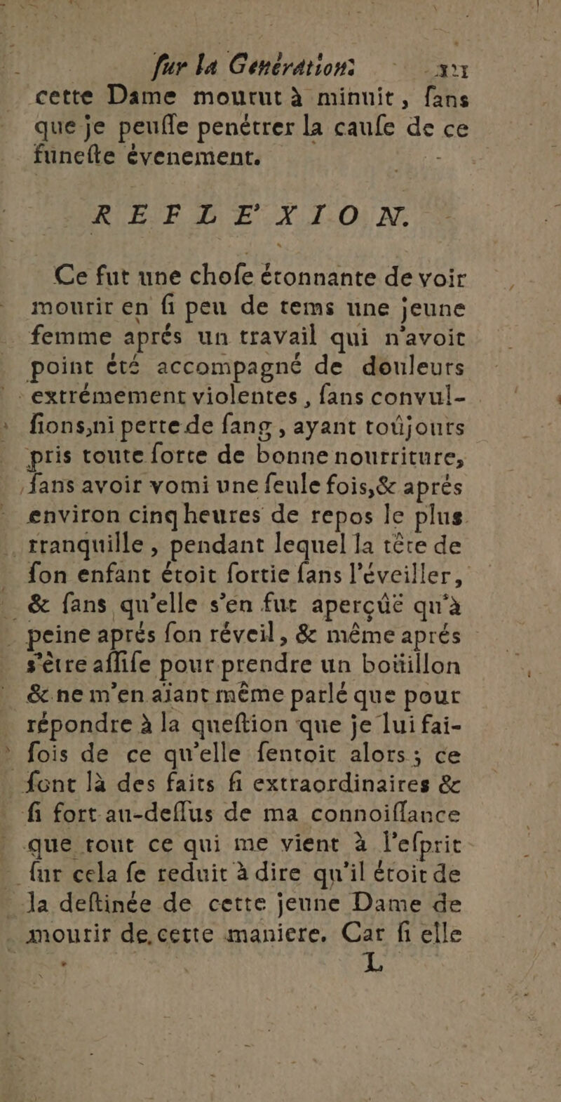 ” cette Dame mourut à minuit, fans que je peufle penétrer la caufe de ce funefle évenement. - RÉEME:X TION Ce fut une chofe étonnante de voir mourir en fi peu de tems une jeune femme aprés un travail qui n'avoit point été accompagné de douleurs fions,ni perte de fang , ayant toûjours pris toute forte de bonne nourriture, environ cinq heures de repos le plus fon enfant étoit fortie fans l’éveiller, &amp; fans qu'elle s’en fur aperçüë qu'à s'être aflife pour prendre un boüillon &amp;ne m'en aïant même parlé que pour répondre à la queftion que je lui fai- fois de ce qu'elle fentoit alors; ce fi fort au-deflus de ma connoiflance que tout ce qui me vient à l'efprit {ur cela fe reduit à dire qu'il étoit de la deftinée de cette jeune Dame de : L