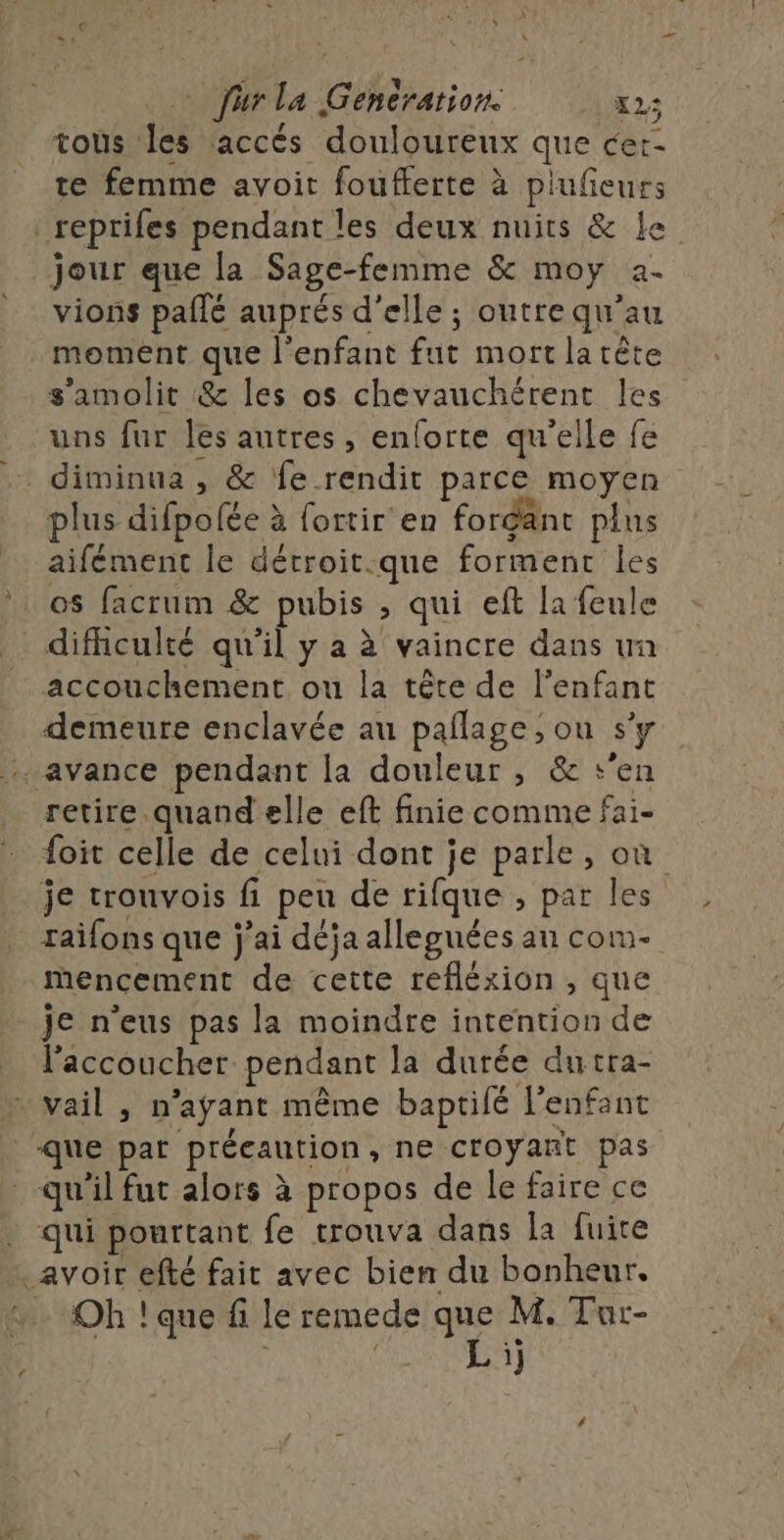 furla Generation x2; tous les accés douloureux que cer- te femme avoit foufferte à plufieurs _reprifes pendant les deux nuits &amp; Le jour que la Sage-femme &amp; moy 2- vions paflé auprés d'elle ; outre qu’au moment que l'enfant fut mortlatète s'amolit &amp; les os chevauchérent les uns fur les autres, enlorte qu'elle fe diminua , &amp; fe rendit parce moyen plus difpofée à fortir en forgant plus aifément Île dérroit.:que forment Îles os facrum &amp; pubis , qui eft la feule difhculté qu'il y a à vaincre dans un accouchement ou la tête de l'enfant demeure enclavée au pañlage; ou s’y avance pendant la douleur , &amp; s’en retire quand elle eft finie comme fai- foit celle de celui dont je parle, où je trouvois fi peu de rifque , par les raïfons que j'ai déja alleguées au com- mMencement de cette refléxion , que je n'eus pas la moindre intention de l’accoucher pendant la durée dutra- » vail , n’agant même baptifé l'enfant que par précaution, ne croyant pas qu'il fut alors à propos de le faire ce . qui pourtant fe trouva dans la fuite avoir efté fait avec bien du bonheur. Oh ! que fi le remede que M. Tur- CU AT