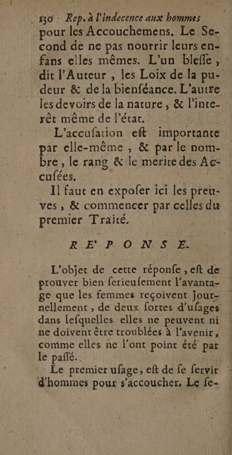 _mo: Rep. à l'indecence aux hommes pour les Accouchemens. Le Se- cond de ne pas nourrir leurs en- fans elles mêmes. L'un blefle, : dit l’Auteur , les Loix de la pu- deur &amp; dela bienféance. L'autfe les devoirs de la nature, &amp; l’inte- rêt même de l’état. L L’accufation eft importante par elle-même , &amp; par le nom- bre , le rang &amp; le meritedes Ac- cufées. RUE Il faut en expofer ici les preu- ves, &amp; commencer par celles du premier Traité. RE PO NS E. L'objet de cette réponfe , eft de prouver bien ferieufement l'avanta- ge que les femmes reçoivent jour- nellement , de deux fortes d’ufages dans lefquelles elles ne peuvent ni ne doivent être troublées à l'avenir, comme elles ne l'ont point été par | le pañe.. ÉALE Le premier ufage, eft de fe fervir d'hommes pour s’accoucher, Le fe-