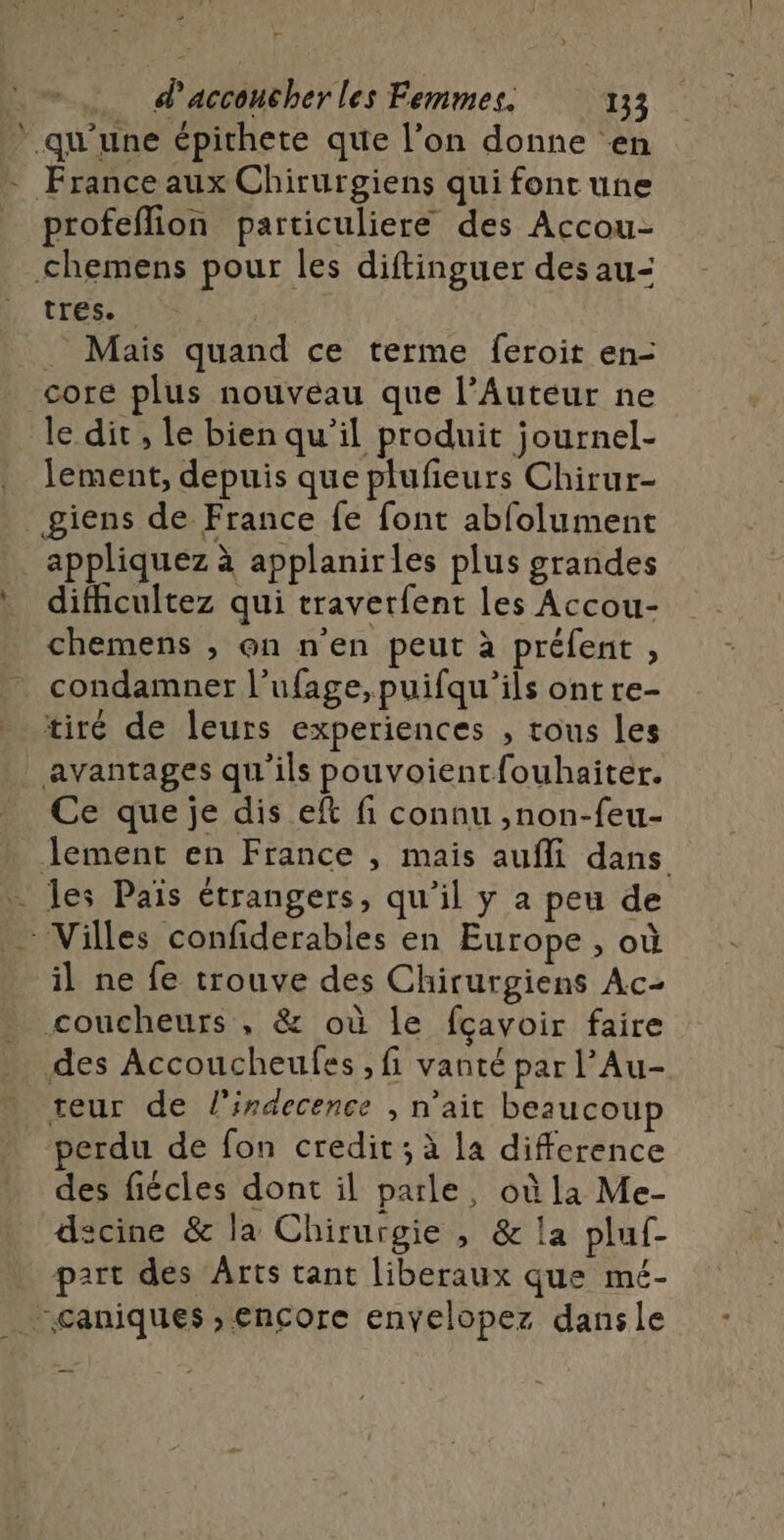 2 d'accoucher les Femmes. 133 ” qu'une épichete que l’on donne en - France aux Chirurgiens qui font une profeflion particuliere des Accou- &lt;hemens pour les diftinguer des au- tres. . Mais quand ce terme feroit en- core plus nouveau que l’Auteur ne le dit, le bien qu’il produit journel- lement, depuis que plufieurs Chirur- _giens de France fe font abfolument appliquez à applanirles plus grandes difhicultez qui traverfent les Accou- chemens , on n'en peut à préfent , condamner l’ufage,puifqu’ils ont re- tiré de leurs experiences , tous les avantages qu'ils pouvoientfouhaiter. Ce que je dis eft fi connu ,non-feu- Jement en France , mais aufli dans . les Païs étrangers, qu’il y a peu de … Villes confiderables en Europe , où il ne fe trouve des Chirurgiens Ac- coucheurs , &amp; où le fçavoir faire des Accoucheufes , fi vanté par l’Au- teur de l'indecence , n'ait beaucoup ‘perdu de fon credit; à la difference des fiécles dont il parle, où la Me- dscine &amp; la Chirurgie , &amp; la pluf- part des Arts tant liberaux que mé- “caniques ;, encore enyelopez dansle