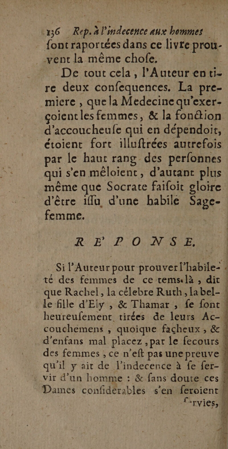 D 56 Rep. à l'indecence aux hommes - font raportées dans ce livre prou- vent la même chofe. | - De tout cela, l'Auteur en ti- re deux confequences. La pre- miere , que la Medecine qu'exer- çoient les femmes, &amp; la fonétion d’accoucheufe qui en dépendoit, étoient fort illuftrées autrefois par Le haut rang des perfonnes qui s’en mêloient, d’autant plus même que Socrate faifoit gloire d'être iMu, d'une babile Sage- femme. | RE PO NSE, té des femmes de ce remslà , dit que Rachel, la célebre Ruth, la bel- vir d’un homme : &amp; fans doute ces -ryies, ne.