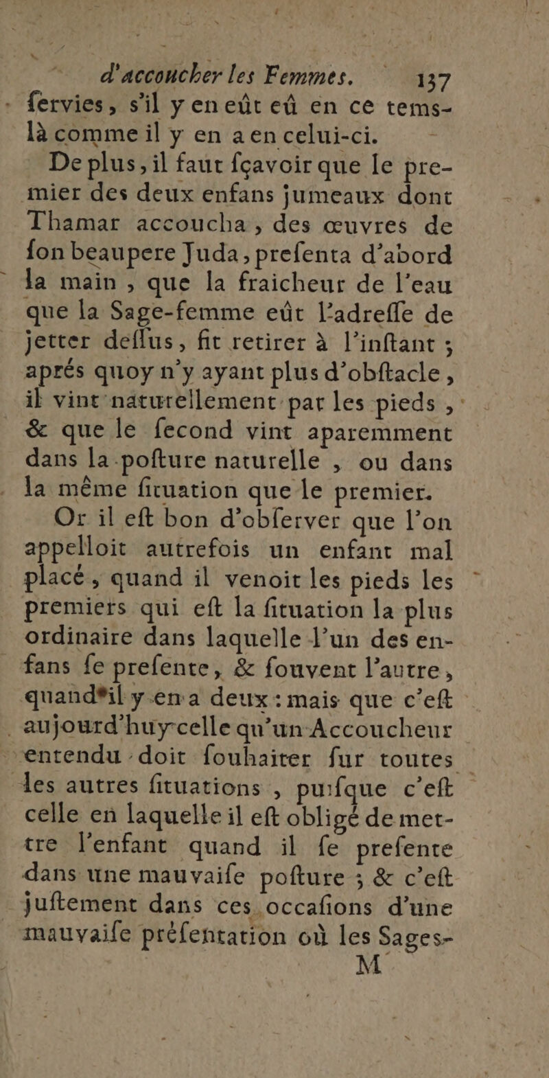 î L d'acconcher les Femmes. 137 fervies, s’il y en eût eû en ce tems- là comme il y en aen celui-ci. De plus, il faut fçavoir que Le pre- mier des deux enfans jumeaux dont Thamar accoucha , des œuvres de fon beaupere Juda, prefenta d’abord la main , que la fraicheur de l’eau que la Sage-femme eût l’adreffe de jetter deflus, fit retirer à l’inftant ; aprés quoy n’y ayant plus d’obftacle, il vint naturellement par les pieds ,: &amp; que le fecond vint aparemment dans la pofture naturelle , ou dans la même firuation que le premier. Or il eft bon d’obferver que l’on appelloit autrefois un enfant mal placé, quand il venoit les pieds les premiers qui eft la fituation la plus ordinaire dans laquelle l’un des en- fans fe prefente, &amp; fouvent l’autre, quand#il yen a deux: mais que c’eft _aujourd'huycelle qu’un Accoucheur “entendu ‘doit fouhaiter fur toutes es autres fituations , puifque c'eft celle en laquelle il eft obligé de met- tre l'enfant quand il fe prefente dans une mauvaife pofture ; &amp; c’eft juftement dans ces occafions d’une mauvaile préfentation où les Sages- M