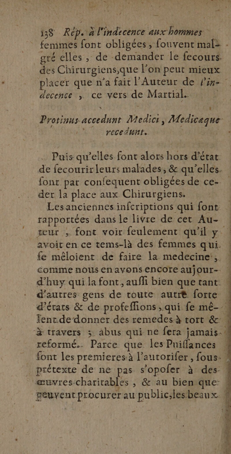 femmes font obligées, fouvent mal: . gré elles , de demander le fecours. des Chirurgiens;que l’on peut mieux placer que n’a fait l'Auteur de line decence ,; ce vers de Martial. À ÿ a Protinus accedunt Medic:, Mediceque- |  recedunt. Puis qu’elles font alors hors d'état. de fecourirleurs malades, &amp; qu'elles. font par confequent obligées de ce. der la place aux Chirurgiens. Lesanciennes infcriptions qui font: rapportées dans le livre de cet Au- eur ; font voir feulement qu’il y: | avoit en ce tems-là des femmes qui. ! fe mêloient de faire la medecine, * comme nous En avons encore AUjOUr- d’huy qui la font, aufli bien que tant. : d’autres gens de toute autré forte d'états &amp; de profeffions ;.qui fe mê-.. ent. de donner des remedesà tort &amp;. à travers 3 abus qui ne fera jamais. s reformé.. Parce que les Puiflances , font les premieres à l’autorifer , fous: / prétexte de ne pas s’opoler à des: æuvres:charitables , &amp; au bien que: peuvent procurer au public;lesbeaux. 4 à | we