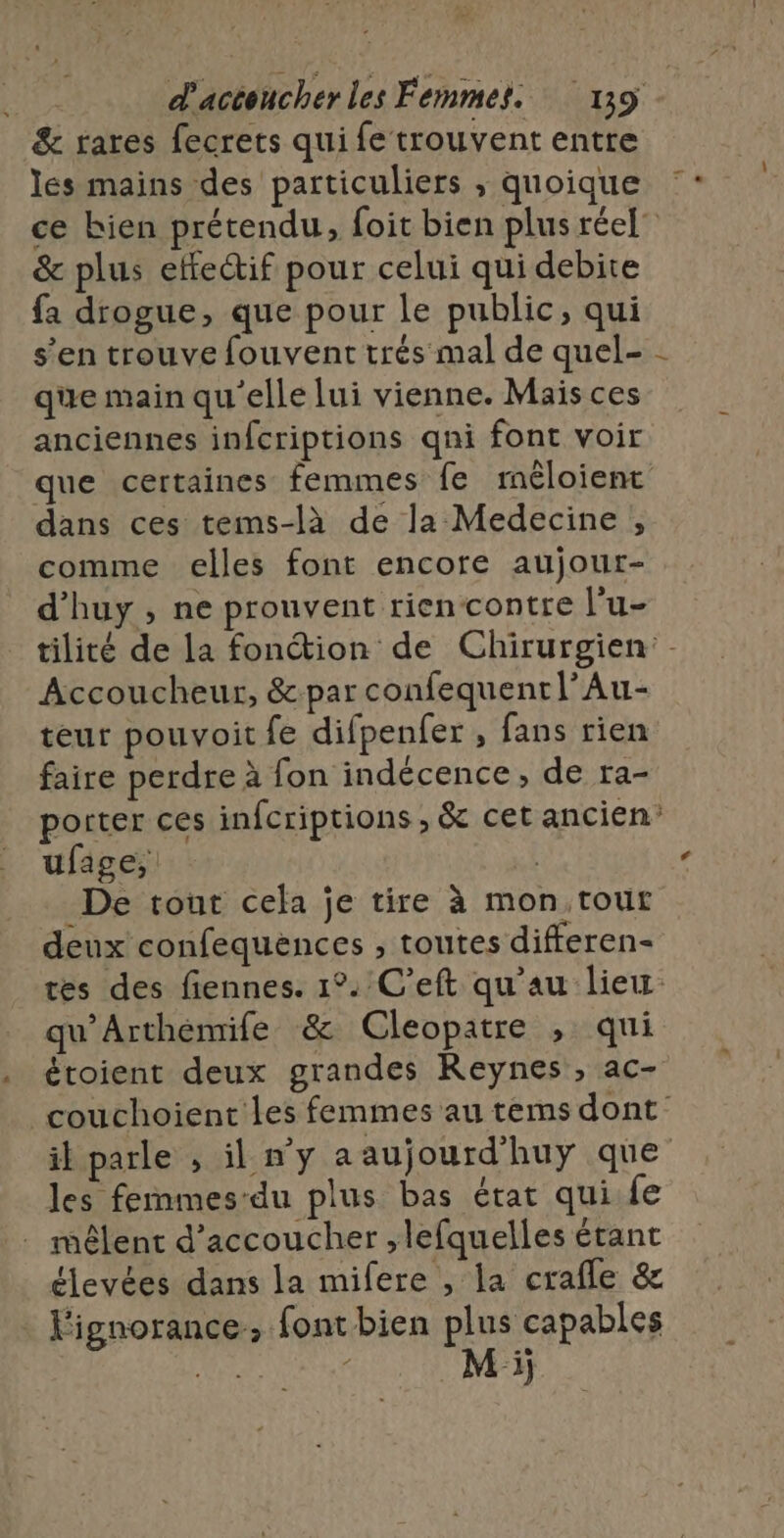 &amp; rares fecrets qui fe trouvent entre les mains des particuliers ,; quoique &amp; plus effectif pour celui qui debite fa drogue, que pour le public, qui s’en trouve fouvent trés mal de quel- que main qu'elle lui vienne. Mais ces anciennes infcriptions qni font voir que certaines femmes fe mêloient dans ces tems-là de la Medecine , comme elles font encore aujour- d’huy , ne prouvent riencontre l'u- Accoucheur, &amp;par confequenrl’Au- teur pouvoit fe difpenfer , fans rien faire perdre à fon indécence, de ra- ufage, | De tout cela je tire à mon,tout deux confequences , toutes differen- qu’Arthemife &amp; Cleopatre , qui étoient deux grandes Reynes , ac- l les fernmes-du plus bas état quife . mêlent d’accoucher ;lefquelles étant élevées dans la mifere , la crafle &amp; Fignorance, font bien plus capables Me / M i;