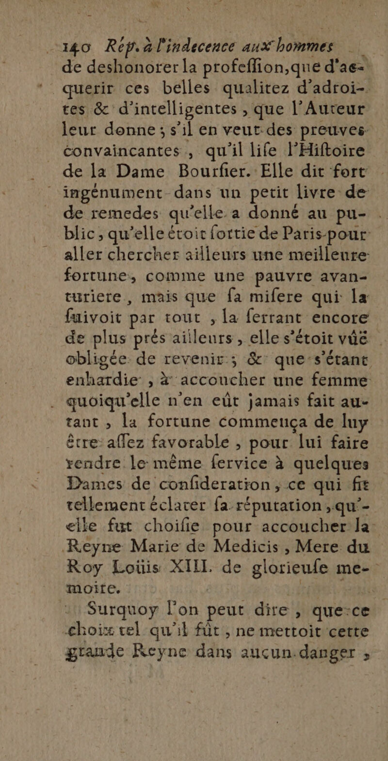 Y _140 Rep. àl'indecence aux hommes de deshonorer la profeflion,que d'ae- querir ces belles qualitez d'adroi- tes &amp; d’intelligentes , que l’Aureur leur donne; s’il en veut des preuves: éonvaincantes , qu'il life l’'Hiftoire de la Dame Bourfier. Elle dit fort ingénument-dans un petit livre de de remedes qu'elle.a donné au pu- blic , qu’elle étoir fortie de Paris- pour: aller chercher ailleurs une meilleure: fortune, comme une pauvre avan- turiere, mais que fa mifere qui la fuivoit par tout , [a ferrant encore de plus prés ailleurs, elle s'étoit vûé . obligée de revenir ; &amp;: que-s’étant enhardie , à accoucher une femme quoiqu'elle n'en eût jamais fait au- tant , la fortune commeuça de luy être affez favorable , pour lui faire rendre le même fervice à quelques Dames de confideration ; ce qui ft tellement éclater {a réputation ,qu’- elle fut choilie pour accoucher la: Reyne Marie de Medicis, Mere du Roy Loüis XILL de glorieufe me- moite. | | l :1Surquoy l’on peut dire , que:ce choix vel qu'il füt , ne mettoit cette grande Keyne dans auçun.danger ;,