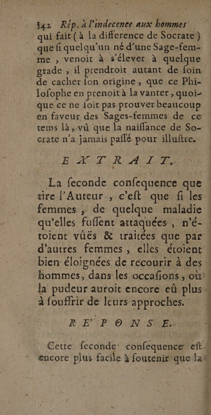 4x Rép.a limdecence aux bommes qui fait (à la difference de Socrate) _ quefi quelqu'un né d'une Sage-fem- me , venoit à s'élever à quelque grade ; il prendroit autant de foin de cacher fon origine , que ce Phi- Jofophe en prenoit à la vanter , quoi- que ce ne Îoit pas prouver beaucoup en faveur des Sages-femmes de ce tems là,-vû que la naifflance de So- crate n’a jamais pafñlé. pour illuftre. EXTRAIT. . La feconde confequence que tire l’Auteur , c'eft que fi les, femmes ; de quelque maladie qu'elles fuffent attaquées, n’é- toient vüës &amp; traitées que par. d’autres femmes , elles étoient bien éloignées de recourir à des ! hommes, dans les occafions , où:* la pudeur auroit encore eû plus « à fouffrir de leurs approches. R EP © N SE. 1 À | Cette feconde confequence et! - “encore plus facile à foutenirque le®