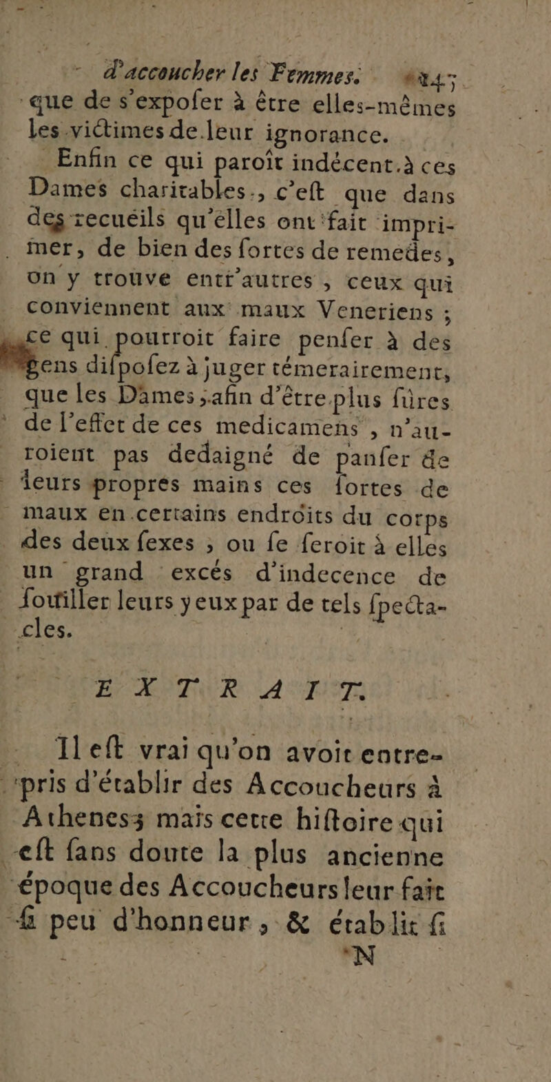 * daccoucher les Femmes: &amp;x4 que de s'expofer à être elles-mêmes les victimes de leur ignorance. Enfin ce qui paroît indécent.à ces Dames charitables., c’eft que dans dés recuéils qu'elles ont'fait impri- . mer, de bien des fortes de remedes, on y trouve entf’autres , ceux qui conviennent aux maux Veneriens ; ce qui pourroit faire penfer à des . 6 se à juger témerairement, que les Dames afin d’être plus füres de l'effet de ces medicamens , n’au- roient pas dedaigné de panfer de leurs propres mains ces fortes de _ Maux en certains endroits du corps des deux fexes ;, ou fe feroit à elles un grand excés d’indecence de Jottiller leurs yeux par de tels fpecta- cles. + | EU MÈTUUR AUS Ileft vrai qu'on avoit entre- | pris d'établir des Accoucheurs À Athenesz maïs cette hiftoire qui ft fans doute la plus ancienne “époque des Accoucheurs leur fañr #&amp; peu d'honneur, &amp; établit fi i “N |