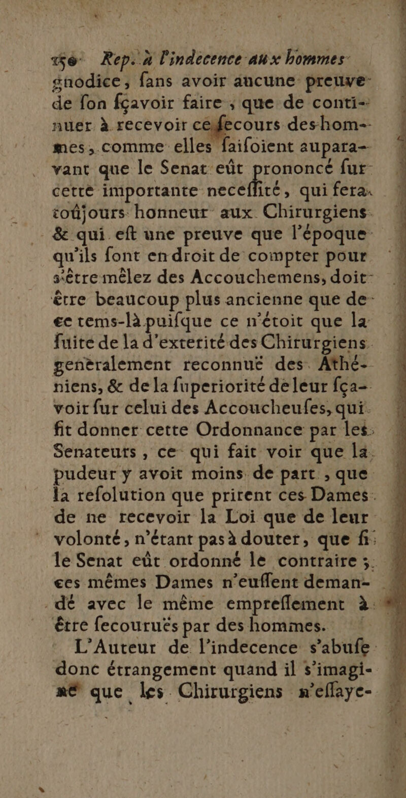 à s %é Rep..x l'indecence aux hommes. snodice, fans avoir aucune preuve de fon fçavoir faire ; que de conti-. nuer à recevoir Eh deshom-- mes, comme elles faifoient aupara- vant que le Senat eùût PrARPECS fur cetté importante necé ité, qui fera. toûjours honneur aux Chirurgiens- être beaucoup plus ancienne que de- ec tems-là puifque ce n'étoit que la fuite de la d'exterité des Chirurgiens. generalement reconnué des Athé- niens, &amp; de la fuperiorité de leur fça- voir fur celui des Accoucheufes, qui. fit donner cette Ordonnance par les. Senateuts , ce qui fait voir que la. pudeur ÿ avoit moins de part , que la refolution que prirent ces Dames. de ne recevoir la Loi que de leur ges mêmes Dames n’euflent deman- être fecourués par des hommes. donc étrangement quand il s’imagi- x® que les Chirurgiens m'eflaye-