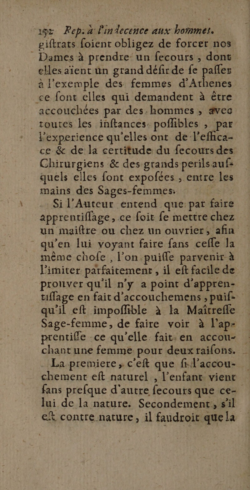 giftrats foient obligez de forcer nos Dames à prendre: un fecours , dont elles aient un grand défir de fe pañler à l'exemple des femmes d'Athenes ce font elles qui demandent à être accouchées par des.hommes , ævec toutes les inftances: poflibles , par l'experience qu'elles ont de-l’efhca- ce &amp; de la certitude du fecours des Chirurgiens &amp; des grands perilsaufs quels elles font expofées ; entre les mains des Sages-femmes: Si l’Auteur entend que: par faire apprentifflage, ce foit fe mettre chez un maiftre ou chez un ouvrier, afin qu’en lui voyant faire fans cefle la même chofe , l’on.puiffe parvenir à limiter parfaitement , il eft facile de prouver qu'il n'y a point d'appren- uffage en fait d'’accouchemens ; puif- qu'il eft impoflible à ta Maïîtrefle Sage-femme, de faire voir à l’ap- prentifle ce qu'elle fait: en accou- chant une femme pour deux railons. _ La premiere, c'eft que fil’accou- chement eft naturel , l'enfant: vient fans prefque d'autre fecours que ce- Jui de la nature. Secondement,, s’il et contre nature, il faudroit que la