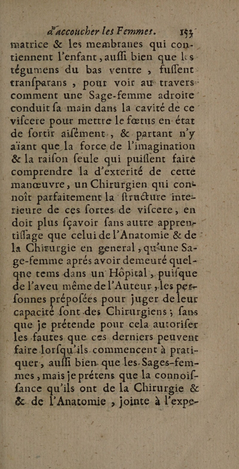 matrice &amp; les membranes qui con- tiennent l'enfant ,aufli bien que ks tégumens du bas ventre , fuflent comment une Sage-femme adroite conduit fa main dans la cavité de ce: de fortir aifément., &amp; partant n’y aïant que la force de l'imagination &amp; la raifon feule qui puiflent fairé comprendre la d’extérité de cetté noît parfaitement la firuéture inte- rieure de ces fortes de vifcere, en ? tiflage que celui de l’Anatomie &amp; de : la Chirurgie en general ;qu'une Sa- qne tems dans un Hôpital, puifque de l'aveu même de l’Auteur ;les per- capacité font.des Chirurgiens ; fans que je prétende pour cela autorifer les fautes que ces derniers peuvent quer:, auffi bien. que les. Sages-fem- mes ; mais je prétens que la connoif- fance qu'ils ont de la Chirurgie &amp; &amp;. de l’Anatomie , jointe à l'expe-