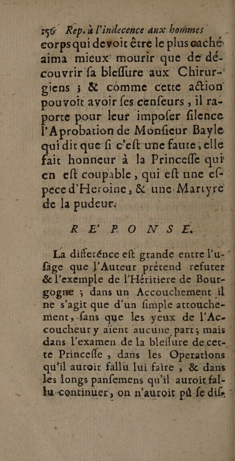 corpsqui devoit être le pluseaché aima mieux mourir que de dé- : couvrir fa bleflure aux Chirur- : giens 5 &amp; comme cette action _ pouvoit avoir {es cenfeurs , il ra- porte pour leur impofer filence l’Aprobation de Monfieur Bayle qui dit que fi c’eft une faute, elle fait honneur à la Princefle qui en eft coupable, qui eft une ef= pece d'Heroine, &amp; unc:Mariyre de la pudeur: in RER 0 IN: SEEN _ La differénce eft grande entre l’u- fige que J'Auteur prétend refuter &amp; l'exemple de l’Héritiere de Bour- . gogne ; dans un Accouchement il | ne s'agit que d'un fimple attouche- : ment, fans que les yeux de l’Ac- coucheur y aient aucune part; mais ! dans l'examen de la bleffure decet- … te Princelle , dans les Operations | qu'il auroit fallu lui faire ; &amp; dans les longs panfemens qu’il auroitfal- | lu-continuer, on n’auroit pû fe difs :
