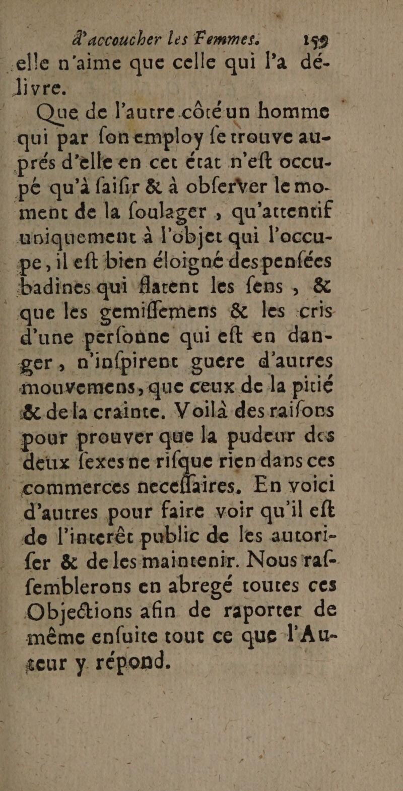 elle n'aime que celle qui Pa dé- livre. MG Que de l’autre côtéun homme qui par fon employ fe trouve au- prés d'elle en cer état n'eft occu- pé qu'à faifir &amp; à obferver le mo- ment de la foulager , qu'attentif uniquement à l'objet qui l’occu- pe, ileft bien éloigné despenfées _badines qui flarent les fens , &amp; que les gemiflemens &amp; les cris d'une perfoûne qui eft en dan- ger, n'infpirent guere d'autres mouvemens,que ceux de la pitié &amp; dela craînte. Voilà desraifons | pour prouver que la pudeur des _ deux fexes ne rifque rien dans ces | commerces A, En voici d’autres pour faire voir qu'il eft de l’interêc public de les autori- fer &amp; deles maintenir. Nous raf- femblerons en abregé routes ces Objections afin de raporter de même enfuite tout ce que l'Au- eur y. répond.