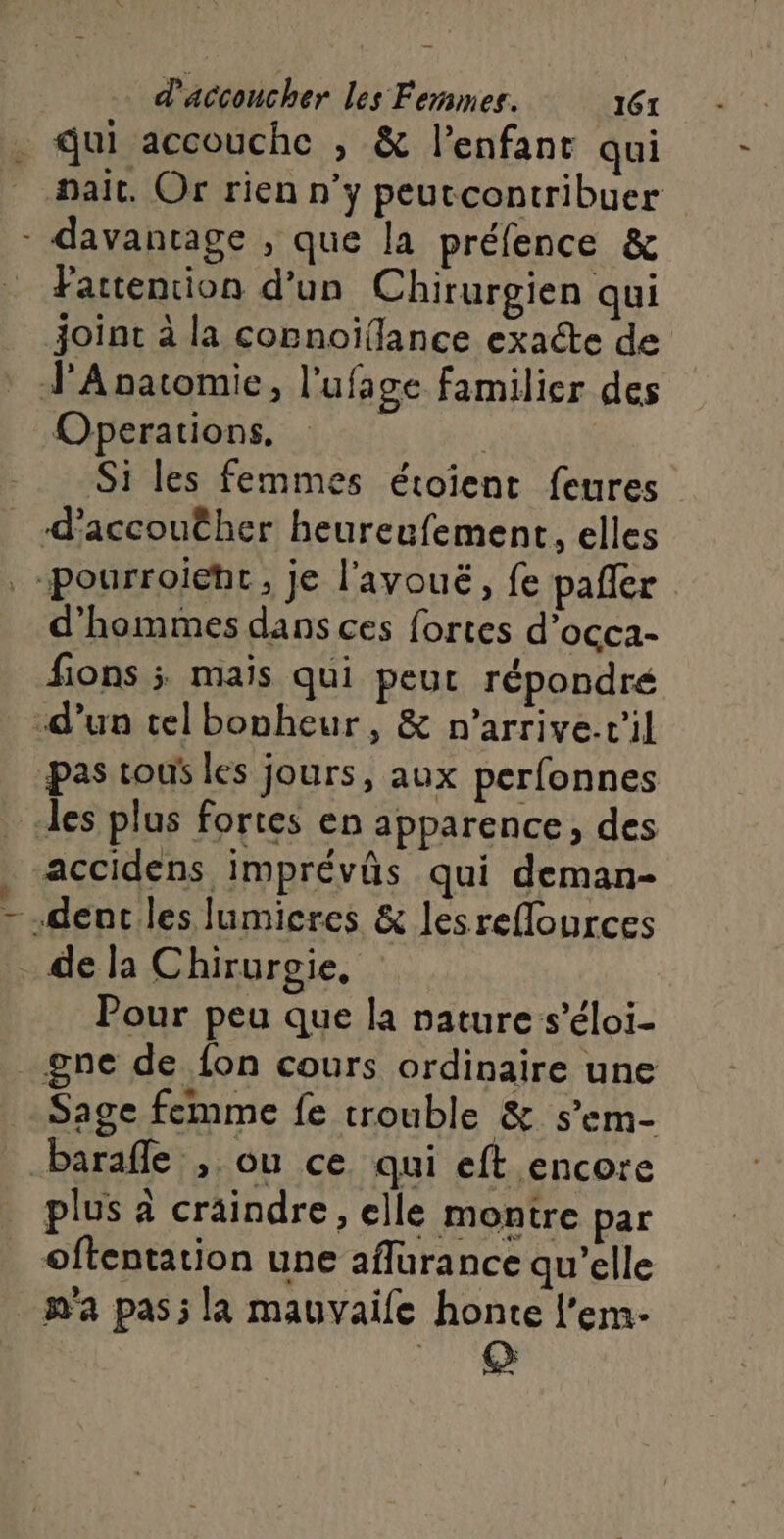 . Qui accouche , &amp; l'enfant qui ait. Or rien n’y peutcontribuer - davantage , que la préfence &amp; Partencion d’un Chirurgien qui joint à la connoïflance exacte de JA natomie, l'ufage familier des Operations, | Si les femmes étoient feures _ d’accouther heureufement, elles -pourroieht, je l'avouëé, fe pafler d'hommes dans ces fortes d’occa- fions ; mais qui peut répondré d’un tel bonheur, &amp; n’arrive.v'il pas tous les jours, aux perfonnes des plus fortes en apparence, des accidens imprévûs qui deman- - dent les lumicres &amp; lesreflources . de la Chirurgie, Pour peu que la nature s’éloi- gne de fon cours ordinaire une Sage femme fe trouble &amp; s’em- barafle , ou ce qui eft encore plus à craindre, elle montre par oftentation une aflurance qu’elle m'a pas; la mauvaife honte l’em- 19