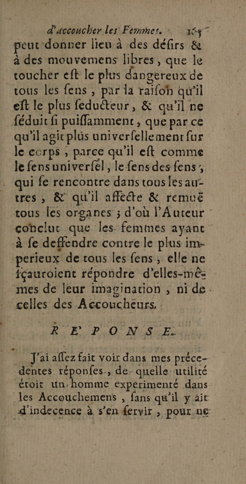 peut donser lieu à des défirs &amp; à des mouvemens libres, que le toucher eft le plus dangereux de tous les fens , par la raïfoh qu'il eft le plus feduéteur, &amp; qu'il ne féduic fi puifflamment , que par ce qu'il agic plus univerfellemenr fur de corps , parce qu'il eft comme le fensuniverfel, lefens des fens qui fe rencontre dans tous les au- tres , &amp; qu'il affééte &amp; remuë tous les organes ; d’où l’Auteur : cohclur que les femmes ayant à fe deffendre contre le plus im- _perieux de rous les fens, elle ne _fçauroient répondre d’elles-mès: mes de leur imagination , ni de. celles des Accoucheurs, : Dal Pa Aa _ J'ai affez fait voir dans mes préce- dentes réponfes., de. quelle ‘utilité étoit un-homme expérimenté dans les Accouchemens , fans qu'il y ait _ d'indecence à s’en ervir , pour ne