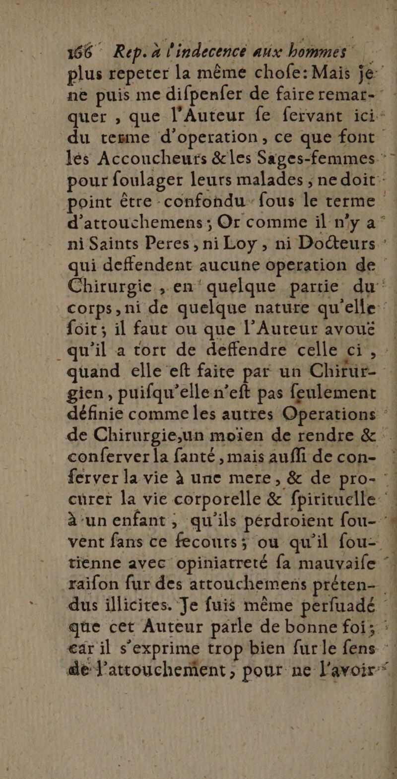 plus repeter la même chofe: Mais je ne puis me difpenfer de faire remat-: quer , que l’Auteur fe fervant ici du tesme d’operation, ce que font lés Accoucheurs &amp;les Sages-femmes ’ pour foulager leurs malades ; nedoit point être -confondu fous le terme d'attouchemens ; Or comme il n’y a° ni Saints Peres , ni Loy , ni Docteurs qui deffendent aucune operation de Chirurgie , en quelque partie du corps,ni de quelque nature qu'elle {oit; il faut ou que l’Auteur avoué ! qu'il a tort de deffendre celle ci, quand elle eft faite par un Chirur- gien, puifqu’ellen’eft pas feulement définie comme les autres Operations de Chirurgie,un moiïen de rendre &amp; conferver la fanté ,mais aufi decon- : ferver la vie à une mere, &amp; de pro- curet la vie corporelle &amp; fpirituelle àun enfant, qu'ils pérdroient fou- vent fans ce fecouts; ou qu'il fou- | tienne avec opiniatreté fa mauvaife raifon fur des artouchemens préten- | dus illicites. Je fuis même perfuadé | que cet Auteur parle de bonne foi; : €ar il s'exprime trop bien furle fens de l’attouchement, pour ne l'avoir“. .