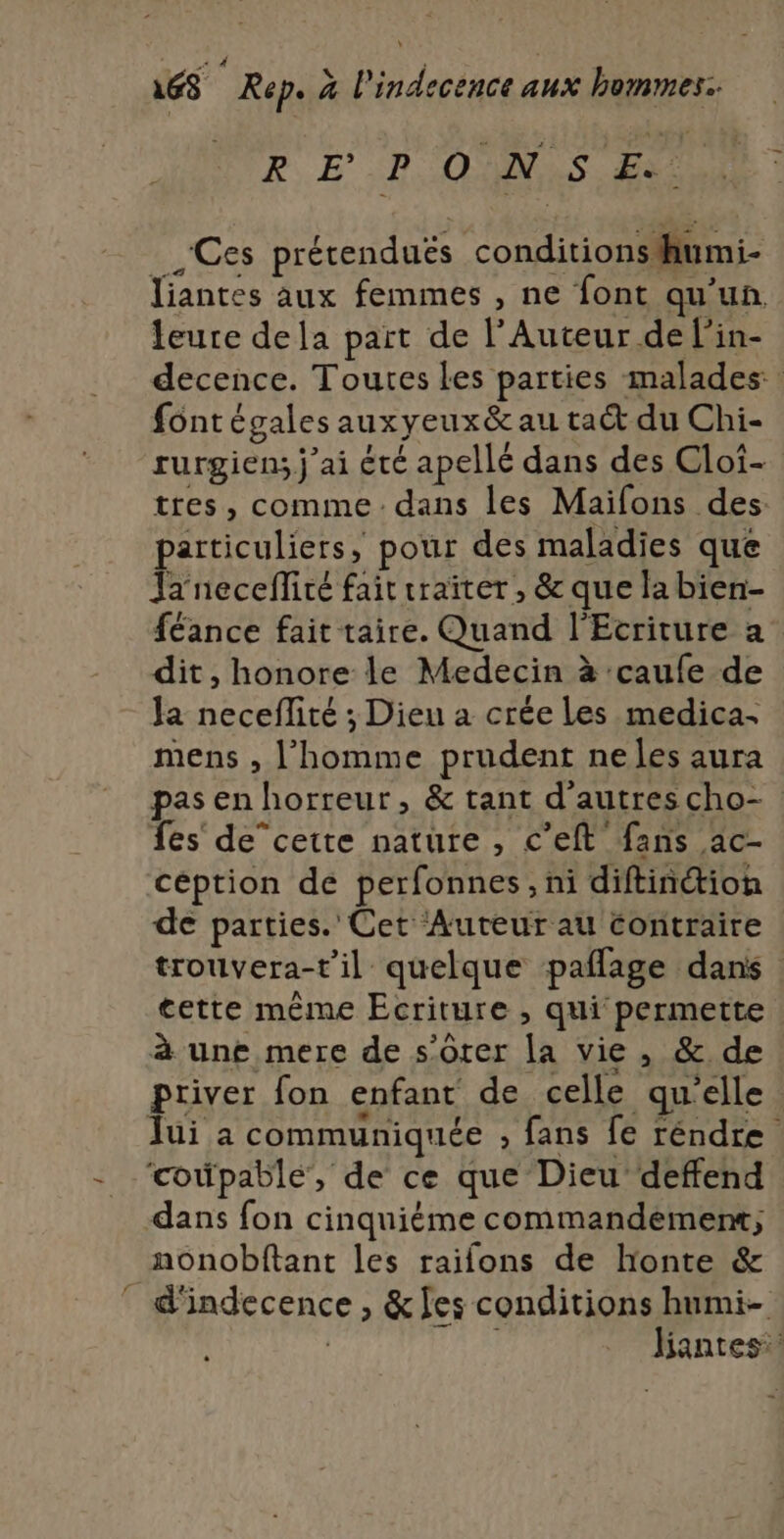 R EP OUNIS FU Ces prétenduëés conditionsihiumi- Jiantes aux femmes , ne font qu'un. leure dela part de l’Auteur de l’in- decence. Toutes les parties malades fontégales auxyeux&amp; au ta du Chi- rurgien; j'ai été apellé dans des Cloi- tres, comme: dans les Maifons des particuliers, pour des maladies que Janecefliré fait traiter , &amp; que la bien- féance fait taire. Quand l'Ecriture a dit, honore le Medecin à :caufe de la neceflité ; Dieu a crée Les medica- mens , l’homme prudent neles aura pas en horreur, &amp; tant d'autres cho- fes de”cette nature , c’eft fans ac- céption de perfonnes, ni diftinétion de parties. Cet Auteur au contraire trouvera-t'il quelque pañlage dans tette même Ecriture , qui permette à une mere de s'ôrer la vie, &amp; de priver fon enfant de celle qu'elle Jui a communiquée , fans fe réndre ‘coûpable, de ce que Dieu deffend dans fon cinquiéme commandement, nonobftant les raifons de honte &amp; d'indecence , &amp; [es conditions humi- | L Jiantes: