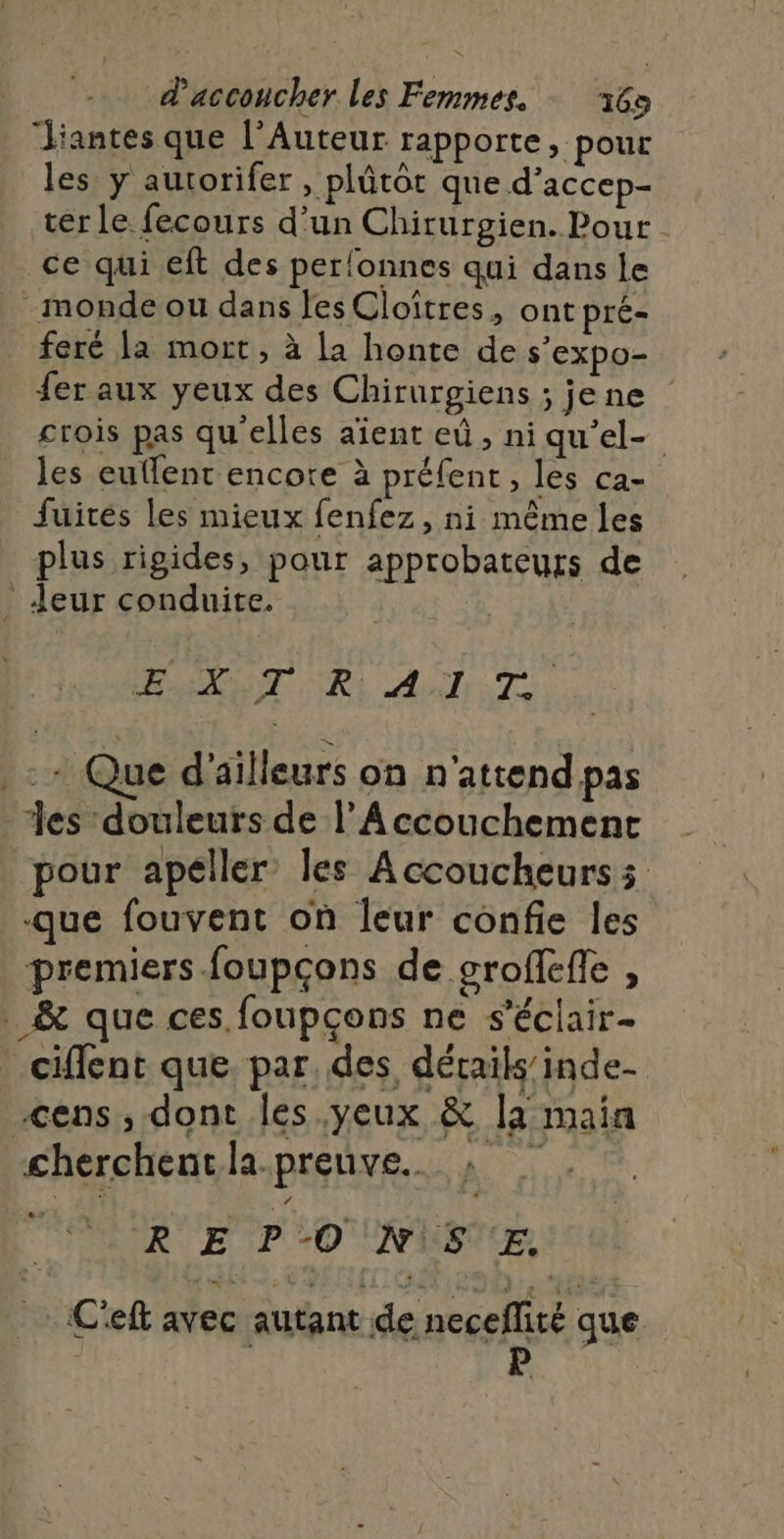 Jiantes que l’Auteur rapporte, pour les y autorifer , plûtot que d’accep- terle fecours d’un Chirurgien. Pour ce qui eft des per!onnes qui dans le - monde ou dans les Cloïîtres, ont pré- feré la mort, à La honte de s’expo- fer aux yeux des Chirurgiens ; jene | crois pas qu'elles aient eû, ni qu’el- les euflent encore à préfent, les ca- fuites les mieux fenfez, ni même les plus rigides, pour approbateurs de : Jeur conduite. ANT RL AUTRET. - + Que d'ailleurs on n'attend pas les douleurs de l’A ccouchement pour apeller les Accoucheurs que fouvent on leur confie les premiers foupçons de groffeffe , _&amp; que ces foupçons ne s’éclair- _ciffent que. par, des, détails’ inde- -cens, dont les.yeux &amp; la main cherchentla.preuve. » R'E P © NS E C'eft avec autant de neceflité que | R P