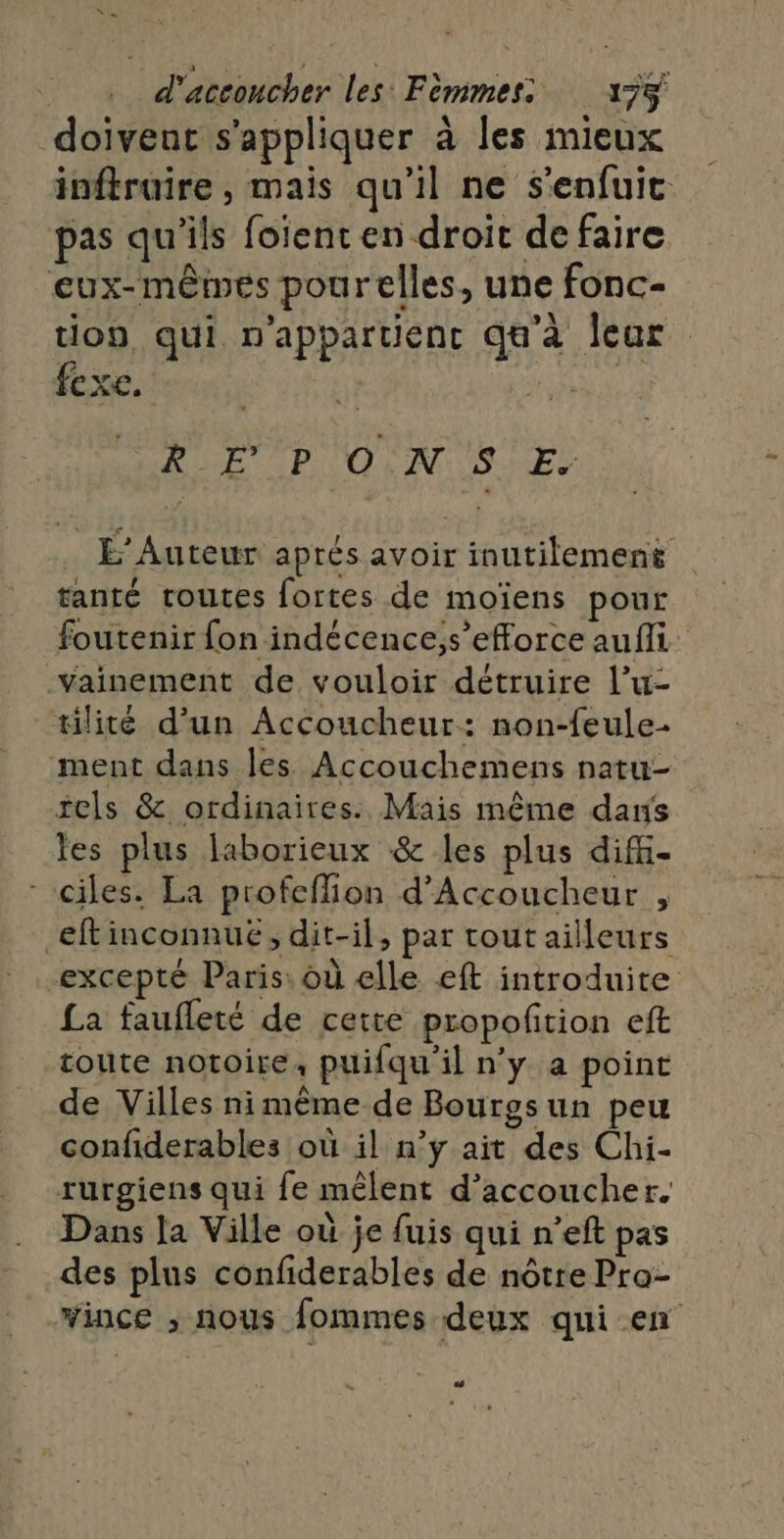 doivent s'appliquer à les mieux inftruire , mais qu’il ne s'enfuit pas qu'ils foient en droit de faire eux-mêmes pourelles, une fonc- tion qui. n'apparuenc qu’à leur Cxe. 5 RE P ON SE. _ É’Auteur aprés avoir inutilement tanté routes fortes de moïens pour foutenir fon indécence,s’efforce aufli vYainement de vouloir détruire l’u- täilité d'un Accoucheur: non-feule- ment dans les Accouchemens natu- tels &amp; ordinaires. Mais même dans les plus laborieux &amp; les plus diff- ciles. La profeflion d’Accoucheur , eftinconnué; dit-il, par tout ailleurs excepté Paris: où elle eft introduite £a faufleté de cette propoftion eft toute notoire, puifqu il n'y a point de Villes ni même de Bourgsun peu confiderables où il n’ÿ ait des Chi- rurgiens qui fe mêlent d’accoucher. Dans la Ville où je fuis qui n’eft pas des plus confiderables de nôtre Pro- vince ; nous fommes deux qui en &lt;