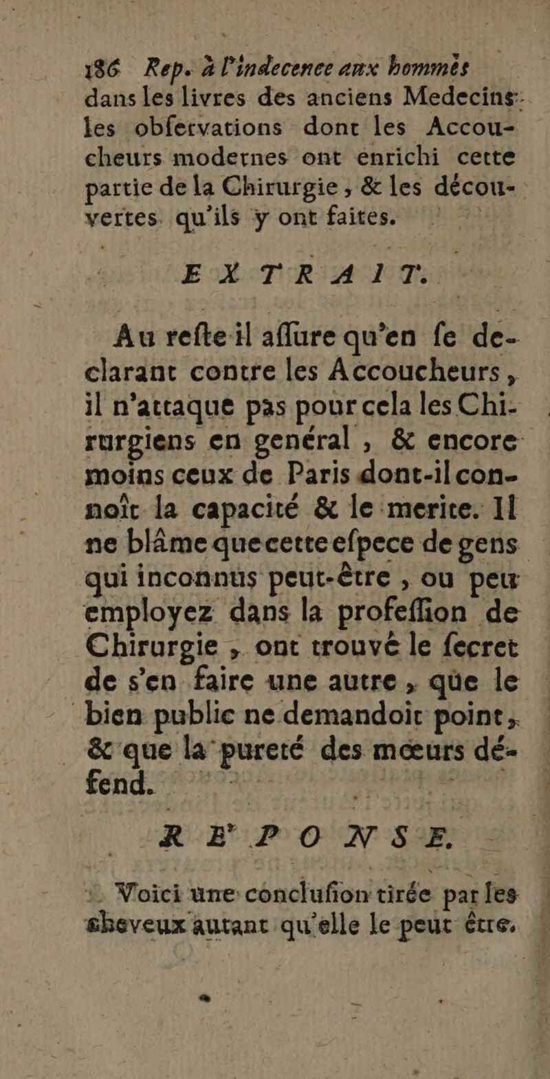 dans les livres des anciens Medecins: les obfervations dont les Accou- cheurs modernes ont enrichi cette partie de la Chirurgie , &amp; les décou- vertes. qu'ils y ont faites. à EXTRAIT. Au refteil affure qu’en fe de- clarant contre les Accoucheurs, il n’attaque pas pour cela les Chi- rurgiens en genéral , &amp; encore moins ceux de Paris dont-ilcon- noït la capacité &amp; le merite. Il ne blâme quecetteefpece de gens qui inconnus peut-être , ou peu employez dans la profeflion de Chirurgie , ont trouvé le fecret de s’en faire une autre , qüe le bien public ne demandoic point; _ &amp;'que la pureté des mœurs dé- fu RAP REPONSE : Voici une conclufiontirée parles ! £beveux autant qu'elle le peut être, «