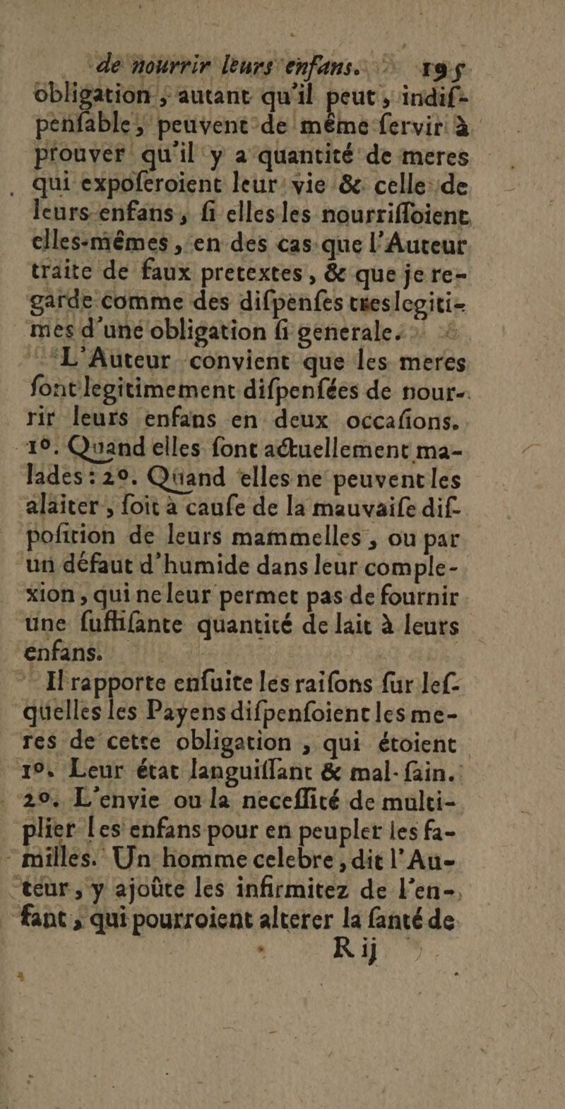 obligation; autant qu'il fours inidif- penfable ; peuvent de même fervir à prouver qu'il y a quantité de meres . qui expoferoient leur’ vie &amp;. celle: de leurs-enfans, fi ellesles nourrifloient clles-niêmes ,en des cas que l’Auteur traite de faux pretextes, &amp; que jere- garde comme des difpenfes treslegiti- mes d'uné obligation fi generale. » ‘L’Auteur convient que les meres font legitimement difpenfées de nour. rir leurs enfans en deux occafions. 19. Quand elles font aétuellement ma- lades : 20. Qüand ‘elles ne peuvent les alaiter, foit à caufe de la mauvaife dif pofition de leurs mammelles , ou par un défaut d’humide dans leur comple-. xion , qui ne leur permet pas de fournir une fufhifante quantité de lait à leurs enfans. | | rapporte enfuite lés raifons fur lef- quelles les Payensdifpenfoient les me- Tes de cette obligation , qui étoient 19, Leur état languiffant &amp; mal-fain. ‘294 L'envie ou la neceflité de multi- plier Les enfans pour en peupler les fa- - milles. Un homme celebre ; dit l’Au- “teur, y ajoûte les infirmitez de l’en-, | ant; qui pourroient alterer ER de - 1]