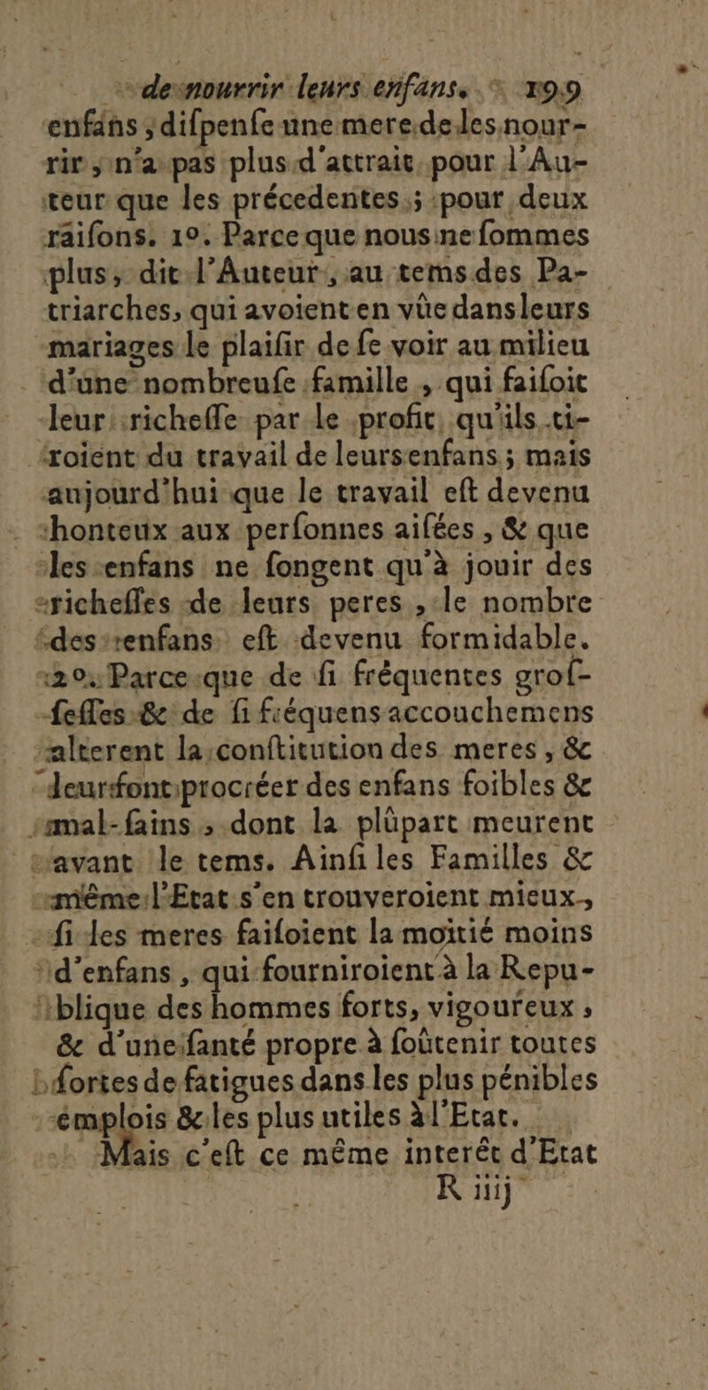 enfdns ; difpenfe une mere.deles.nour- rir n'a pas plus d'attrait, pour l’Au- teur que les précedentes.; :pour deux raifons. 1°. Parce que nousinefommes plus, dit Auteur, au temsdes Pa- triarches, qui avoienten vüe dansleurs mariages le plaifir de fe voir au milieu d'une nombreufe famille , qui faifoit leur :richefle par Le profit, qu'ils ti- {xoient du travail de leursenfans ; mais aujourd'hui que le travail eft devenu ‘honteux aux perfonnes aifées , &amp; que “les enfans ne fongent qu'à jouir des richeffes de leurs peres , le nombre édes-renfans eft devenu formidable. 204 Parce-que de fi fréquentes grof- Lees:8e de fi fiéquensaccouchemens “alterent la;conftitution des meres , &amp; “eurfontprocréer des enfans foibles &amp;c samal-fains ; dont la plüpart meurent savant le tems. Ainfiles Familles &amp; même: l'Etat.s’en trouveroient mieux.